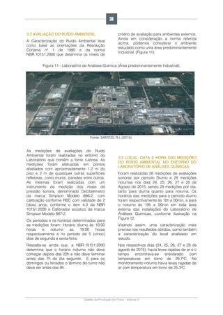 Gestão da Produção em Foco - Volume 6
3.2 AVALIAÇÃO DO RUÍDO AMBIENTAL
A Caracterização do Ruído Ambiental teve
como base as orientações da Resolução
Conama nº 1 de 1990 e da norma
NBR.10151:2000 que determina os níveis de
critério de avaliação para ambientes externos.
Ainda em consideração a norma referida
acima, podemos considerar o ambiente
estudado como uma área predominantemente
Industrial. (Figura 11).
Figura 11 - Laboratório de Análises Química (Área predominantemente Industrial).
Fonte: SANTOS, R.L.(2015)
As medições de avaliações do Ruído
Ambiental foram realizadas no entorno do
Laboratório que contêm a fonte ruidosa. As
medições foram efetuadas em pontos
afastados com aproximadamente 1,2 m do
piso e 2 m de quaisquer outras superfícies
refletoras, como muros, paredes entre outros.
As mesmas foram realizadas com um
instrumento de medição dos níveis de
pressão sonora, denominado Decibelimetro
da marca Simpson Modelo 886-2, com
calibração conforme RBC com validade de 2
(dois) anos, conforme o item 4.3 da NBR
10151:2000 e Calibrador acústico da marca
Simpson Modelo 887-2.
Os períodos e os horários determinados para
as medições foram: Horário diurno às 10:00
horas e noturno as 19:00 horas
respectivamente e no período de 5 (cinco)
dias de segunda a sexta-feira.
Ressalta-se ainda que, a NBR.10151:2000
determina que o horário noturno não deve
começar depois das 22h e não deve terminar
antes das 7h do dia seguinte. E para os
domingos ou feriados o término do turno não
deve ser antes das 9h.
3.3 LOCAL, DATA E HORA DAS MEDIÇÕES
DO RUÍDO AMBIENTAL NO ENTORNO DO
LABORATÓRIO DE ANÁLISES QUÍMICAS.
Foram realizadas 28 medições de avaliações
sonoras por período Diurno e 28 medições
noturnas nos dias 24, 25, 26, 27 e 28 de
Agosto de 2015, sendo 28 medições por dia,
tanto para diurna quanto para noturna. Os
horários das medições para o período diurno
foram respectivamente às 10h e 00min, e para
o noturno às 19h e 00min em toda área
externa das instalações do Laboratório de
Análises Químicas, conforme ilustração na
Figura 12.
Visando assim, uma caracterização mais
precisa nos resultados obtidos, como também
a caracterização do local analisado em
estudo.
Nos respectivos dias (24, 25, 26, 27 e 28 de
agosto de 2015), havia leves rajadas de ar e o
tempo encontrava-se ensolarado com
temperaturas em torno de 28,7ºC. No
monitoramento noturno havia leves rajadas de
ar com temperatura em torno de 25,3ºC.
38
 