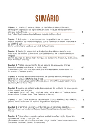 Capítulo 1: Um estudo sobre a cadeia de suprimentos de ciclo-fechado:
abordagem a aplicação da logística reversa dos resíduos de equipamentos
elétricos e eletrônicos ......................................................................................... 7
(Luiz Phillipe Mota Pessanha, Gudelia Morales, Josinaldo de Oliveira Dias)
Capítulo 2: Aplicação do scrum na melhoria da qualidade em pequenas e
médias empresas de software integrada com a implementação dos níveis G E F
do MR-MPS-SW ................................................................................................... 17
(Michel Leardini, Vagner Luiz Gava, Marcelo S. de Paula Pessoa)
Capítulo 3: Avaliação e caracterização do nível de ruído ambiental em um
laboratório de análises químicas no polo petroquímico em Marechal Deodoro
Alagoas ................................................................................................................ 32
(Romildo Lourenço dos Santos, Pedro Henrique dos Santos Filho, Thaisa Kelly da Silva Lira,
Thony Williamis da Silva Lira)
Capítulo 4: Análise e desempenho de um sistema de geração de energia
fotovoltaica conectado à rede de distribuição .................................................... 42
(Caíke Oliveira Topini, Ivan Júnio Silva Costa, Suzana da Hora Macedo, Moisés Duarte Filho,
Luciana Lezira Pereira de Almeida)
Capítulo 5: Análise de aterramento elétrico em painéis de instrumentação e
controle em unidade offshore de petróleo ........................................................... 52
(Victor Gomes Serafina, Suzana da Hora Macedo, Slavson Silveira Motta, Luciana Lezira Pereira
de Almeida, Moisés Duarte Filho)
Capítulo 6: Análise da colaboração dos geradores de resíduos no processo de
coleta seletiva e reciclagem................................................................................. 61
(Carlos Roberto Franzini Filho, Daysy Cristina dos Santos Lorena, Romulo da Conceição da Silva,
Katherine Lisset Rodriguez Reyes, Cilene Thalía Loyola Ramirez)
Capítulo 7: Lean Office: estudo de caso no setor público do estado de São Paulo..... 72
(Ricardo Milanez De Siqueira, Uile Paranhos, Roger Antônio Rodrigues)
Capítulo 8: Ergonomia e design contribuindo para a tecnologia assistiva.......... 80
(Catherine Teixeira Marcon, Camila Machado Bardini, Melissa Watanabe, Bárbara Regina
Alvarez)
Capítulo 9: Potencial emprego de madeira residuária na fabricação de painéis
aglomerados para a construção civil................................................................... 89
(Roziani Maria Gomes, Antônio Cleber Gonçalves Tibiriçá, Luana de Oliveira Gomes, Deise Mara
Garcia Alves Tressmann, João Vitor Brunelli Lemes)
 