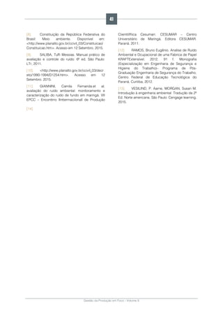 Gestão da Produção em Foco - Volume 6
[8]. Constituição da República Federativa do
Brasil: Meio ambiente. Disponível em:
<http://www.planalto.gov.br/ccivil_03/Constituicao/
Constituicao.htm>. Acesso em 12 Setembro. 2015.
[9]. SALIBA, Tuffi Messias. Manual prático de
avaliação e controle do ruído: 6ª ed. São Paulo:
LTr, 2011.
[10]. <http://www.planalto.gov.br/ccivil_03/decr
eto/1990-1994/D1254.htm>. Acesso em 12
Setembro. 2015.
[11]. GIANNINI, Camila Fernanda.et al.
avaliação do ruído ambiental: monitoramento e
caracterização do ruído de fundo em maringá. VII
EPCC – Enconttrro IIntterrnaciionall de Produção
Ciienttííffiica Cesumarr. CESUMAR – Centro
Universitário de Maringá. Editora CESUMAR.
Paraná. 2011.
[12]. RAMOS, Bruno Eugênio. Analise de Ruído
Ambiental e Ocupacional de uma Fabrica de Papel
KRAFTExtensível. 2012. 91 f. Monografia
(Especialização em Engenharia de Segurança e
Higiene do Trabalho)– Programa de Pós-
Graduação Engenharia de Segurança do Trabalho,
Centro Federal de Educação Tecnológica do
Paraná. Curitiba, 2012.
[13]. VESILIND, P. Aarne, MORGAN, Susan M.
Introdução à engenharia ambiental: Tradução da 2ª
Ed. Norte americana. São Paulo: Cengage learning,
2015.
[14].
41
 
