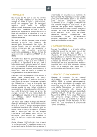 Gestão da Produção em Foco - Volume 6
1 INTRODUÇÃO
Na década de 70, com a crise no petróleo
onde o mundo percebeu que essa fonte de
energia era finita e sujeita a perturbações,
houve um despertar para as limitações
impostas pelas fontes de energia
convencionais, buscando fontes alternativas.
Deste modo, iniciou-se esforços a fim de
desenvolver sistemas de energia fotovoltaica
para uso residencial e comercial, já que na
década anterior sua maior utilização era em
satélites espaciais.
No final do século passado essa energia
começou a ganhar mais destaque, não
apenas pela dependência das fontes de
energia fósseis, mas com principal intuito,
motivos ambientais, por não apresentar a
magnitude dos impactos ambientais
geralmente associados às demais formas de
aproveitamento energético (VARELLA et al.,
2008).
A possibilidade de todos gerarem sua própria
energia elétrica, é algo que atrai bastante a
população. A expectativa é de que, com o
crescimento dessa geração distribuída, sejam
cada vez menores a necessidade de investir
em expansão dos sistemas de transmissão e
distribuição, além de reduzir o volume de
carga nas redes e as perdas técnicas.
Cada vez mais, vem se tornando necessária a
busca pela diversificação da matriz
energética. No Brasil por exemplo, em que a
maior fonte de geração de energia é através
das hidrelétricas e com a diminuição das
chuvas, consequente há uma redução da
energia gerada, por esse motivo, existirá uma
necessidade da utilização das termelétricas, e
isso está diretamente ligado ao preço da
energia. Também há uma necessidade da
exploração dos recursos renováveis que com
sua utilização trazem flexibilidade e
sustentabilidade.
Em nosso país ainda é muito pouco utilizado
esse tipo de energia. Por ainda ser mais cara
do que as outras, a energia solar precisa ser
incentivada ainda mais para se firmar, pois se
houver uma mudança no cenário brasileiro
com a introdução do uso de energia
fotovoltaica, isso poderia criar milhões de
empregos, gerar bilhões em impostos e
adicionar bilhões à economia brasileira até
2030.
Costa e Prates (2005) afirmam que o nome
“energia renováveis” é usado para descrever
uma grande gama de fontes de energia que é
encontrada em abundância na natureza de
forma cíclica. As mesmas podem ser usadas
para gerar eletricidade, calor ou até mesmo
para produzir combustíveis líquidos.
Atualmente, a sua utilização é indispensável
nas políticas energéticas dos países, já que
possuem um papel muito importante na
sustentabilidade do nosso sistema energético
mundial. As fontes de energias renováveis
como, biomassa, eólica, solar, de marés,
pequenas centrais hidroelétricas, são
consideradas opções ambientalmente
corretas, permitindo em vários casos a
geração distribuída de energia.
2 ENERGIA FOTOVOLTAICA
Energia fotovoltaica é a energia elétrica
produzida a partir de luz solar, e pode ser
produzida mesmo em dias nublados ou
chuvosos. O efeito fotovoltaico (FV) é o
princípio físico de funcionamento dos módulos
fotovoltaicos, que significa foto = luz; volt
(unidade de medida de tensão elétrica) =
eletricidade, em que, determinados materiais
expostos a luz dá-se este fenômeno. Quanto
maior for a radiação solar maior será a
quantidade de eletricidade produzida.
2.1 PRINCÍPIO DO FUNCIONAMENTO
Quando há exposição de um material
semicondutor dopado, geralmente silício
(MELO, 2014), à radiação eletromagnética,
surge o efeito fotovoltaico, de maneira mais
específica, quando a luz solar incide sobre
uma célula fotovoltaica, os elétrons do
material semicondutor são postos em
movimento, desta forma gerando eletricidade
(PORTAL SOLAR, 2017). De acordo com
Nascimento (2004) “uma célula fotovoltaica
não armazena energia elétrica. Apenas
mantém um fluxo de elétrons num circuito
elétrico enquanto houver incidência de luz
sobre ela. Este fenômeno é denominado
“Efeito fotovoltaico””.
43
 