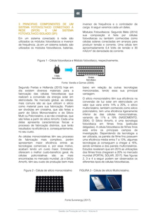 Gestão da Produção em Foco - Volume 6
3 PRINCIPAIS COMPONENTES DE UM
SISTEMA FOTOVOLTAICO CONECTADO À
REDE (SFCR) E UM SISTEMA
FOTOVOLTAICO ISOLADO (SFI)
Em um sistema conectado à rede são
utilizados os módulos fotovoltaicos e inversor
de frequência. Já em um sistema isolado, são
utilizados os módulos fotovoltaicos, baterias,
inversor de frequência e o controlador de
carga. A seguir veremos cada um deles.
Módulos Fotovoltaicos: Segundo Melo (2014)
sua composição é feita por células
fotovoltaicas ou também conhecidas como
células solares conectadas em arranjos para
produzir tensão e corrente. Uma célula tem
aproximadamente 0,4 Volts de tensão e 30
mA/cm² de densidade de corrente.
Figura 1 - Célula fotovoltaica e Módulo fotovoltaico, respectivamente.
Fonte: Varella e Gomes (2009).
Segundo Freitas e Hollanda (2015) hoje em
dia existem diversos materiais para a
fabricação das células fotovoltaicas que
realizam a conversão da energia solar em
eletricidade. No mercado global, as células
mais comuns são as que utilizam o silício
como material para sua fabricação. Podem
ser divididas em cristalina, que são feitas a
partir do Silício Monocristalino e do Silício
Multi ou Policristalino, e as não cristalinas, que
são feitas a partir do silício Amorfo. Cada uma
delas apresenta características físicas e
processo de fabricação distintos, que terão
resultados na eficiência e, consequentemente,
no seu custo.
As células monocristalinas têm seu processo
de fabricação mais complexo, porém
apresentam maior eficiência entres as
tecnologias comerciais e, por esse motivo,
acabam tendo um custo maior. Entretanto,
oferecem o melhor custo-benefício geral. As
células policristalinas são as mais
encontradas no mercado mundial. Já o Silício
Amorfo, têm seu custo de produção bem mais
baixo em relação às outras tecnologias
mencionadas, tendo essa sua principal
vantagem.
O silício monocristalino têm sua eficiência na
conversão de luz solar em eletricidade um
valor que varia entre 14% a 20%, o silício
multicristalino, também conhecido como silício
policristalino, tem uma eficiência ligeiramente
inferior às das células monocristalinas,
variando de 11% a 19% (NASCIMENTO,
2004). O Silício Amorfo, é uma tecnologia
fotovoltaica em filmes finos (películas
delgadas). A célula fotovoltaica de filmes finos
está entre os principais campos de
investigação. Dependendo da tecnologia a
ser utilizada, os painéis de filme fino possuem
uma eficiência média entra 7 a 13%, algumas
tecnologias já conseguem a chegar a 16%,
sendo similares a dos painéis multicristalinos.
Estudos revelaram que em 2015 as utilizações
dos filmes finos chegaram a 20% no mercado
mundial (PORTAL SOLAR, 2017). Nas figuras
2, 3 e 4 a seguir podem ser observados os
diferentes tipos de células fotovoltaicas.
Figura 2 - Célula de silício monocristalino FIGURA 3 - Célula de silício Multicristalino.
Fonte:Sunenergy (2017).
44
 