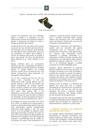 Gestão da Produção em Foco - Volume 6
Figura 4 - Exemplo de um módulo solar fotovoltaico de Silício amorfo flexível.
Fonte: Sunenergy (2017).
Inversor de frequência: Têm por finalidade,
alterar a tensão e a frequência de uma
determinada corrente. Seu papel secundário é
garantir a segurança do sistema e medir a
energia produzida pelo sistema.
As placas geram CC que passa pelo inversor
e que por sua vez converte essa corrente em
CA senoidal, com as mesmas características
da rede elétrica da concessionária, para seu
uso doméstico. O mesmo deve dissipar o
mínimo de potência para evitar as perdas e
gerar uma tensão com teor de harmônicos
baixo (SOUZA et al., 2010; FERIOLI et al.,
2014).
Bateria: Definida como um componente
eletrônico que tem a capacidade de realizar a
transformação da energia química em energia
elétrica e, energia elétrica em energia
química. A partir de um conjunto de fios, uma
bateria convencional pode facilmente ser
carregada e descarregada.
Em um SFI, a bateria por sua vez, tem um
papel muito importante, é ela que
transformará toda energia elétrica que foi
gerada durante a parte do dia através das
placas fotovoltaicas, em energia química.
Assim, durante o período da noite, a energia
química é transformada em energia elétrica,
para então, estar pronta para o uso
domésticos e outros afins. São destinadas a
fornecer energia em caso de falha no sistema
de retificação, na falta de energia primária ou
em picos de consumo (FERIOLI et al., 2014).
Controlador de carga: de acordo com Ferioli
et al. (2014), à medida que o tempo passa, a
bateria vai perdendo energia elétrica que nela
está armazenada quando equipamentos
eletrônicos estão ligados a ela. Por esse
motivo, a fim de proteger as baterias contra
descargas profundas e excesso de carga, ou
seja, evitar que a bateria se descarregue nos
períodos com insolação e que seja de grande
consumo, é aconselhável que se instale um
controlador de carga. Esse equipamento irá
monitorar a carga da bateria, garantindo que
toda a energia produzida pelos painéis
solares seja armazena com uma eficiência
maior nas baterias, desde modo, sua vida útil
aumentará consequentemente.
Cabeamento e conectores: são específicos e
usados para as conexões das placas
fotovoltaicas para os inversores (CC) e
também entre inversores e rede elétrica (AC).
Os mesmos são necessários serem
resistentes à radiação ultravioleta e a
intempéries, também precisam suportar altas
temperaturas, que são típicas nesse sistema.
Geralmente possuem seção de 4 mm² ou 6
mm² e os conectores seguem o padrão
conhecido como MC4 (TÉCHNE, 2017).
Stringbox: alguns fabricantes de materiais
elétricos possuem entre os seus produtos, as
stringbox já prontas, com intuito de facilitar a
conexão dos módulos no painel. As mesmas,
terão em seu interior todos os elementos de
proteção das fileiras e dos módulos: fusíveis,
dispositivos de proteção contra surtos (DPS),
diodos de bloqueio e interruptor de CC.
Estrutura para os painéis: é o elemento do
sistema que serve para fixar os módulos
fotovoltaicos em diversos locais e superfícies.
As de alumínio, por sua vez, são as mais
utilizadas, são leves e possuem elevada
resistência mecânica, mas também podem
ser encontradas de aço galvanizado.
Os lugares mais comuns onde são instalados
os módulos fotovoltaicos são os telhados, mas
também são encontrados em coberturas de
estacionamentos, varadas e no próprio solo.
4 CONEXÃO ELÉTRICA DOS MÓDULOS
SOLARES FOTOVOLTAICOS
Os módulos solares fotovoltaicos geralmente
encontrados no mercado, apresentam uma
tensão nominal de saída baixa, variando de
12V até 100V. Entretanto, a tensão de entrada
do inversor não precisa estar nessa faixa,
45
 