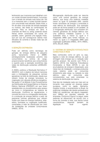 Gestão da Produção em Foco - Volume 6
lembrando que inversores que trabalham com
um núcleo toroidal (transformador), funcionam
com a tensão de entrada mais baixa (de 100
v) e inversores sem o núcleo toroidal operam
com uma tensão mais elevada. Deste modo, a
fim de obter uma tensão de entrada desejada
no inversor, são feitas as combinações de
arranjos. Para os arranjos em série, é
chamado de fileira ou string, podendo essas
fileiras serem conectadas em outras em
paralelo, assim, gerando uma ligação mista,
que por sua vez consegue-se valores mais
elevados de corrente e tensão neste tipo de
associação.
5 GERAÇÃO DISTRIBUÍDA
Pode ser definida como tecnologia de
geração de energia elétrica de pequeno
porte, tipicamente inferior a 30MW,
estrategicamente localizadas próximo dos
consumidores ou centros de carga,
proporcionando benefícios aos consumidores
e suporte para a operação econômica das
redes de distribuição existentes (JANNUZZI,
2002).
A ANEEL publicou a Resolução Normativa nº
482/2012, com o objetivo de reduzir barreiras
para a interligações de pequenas centrais
geradoras na rede de distribuição, desde que
utilizem fontes de energia renováveis ou
cogeração com elevada eficiência energética.
Na seção 3.7 do Módulo 3 dos Procedimentos
de Distribuição de Energia Elétrica no Sistema
Elétrico Nacional (PRODIST) em que foram
estabelecidos os procedimentos para acesso
de micro e minigeradores ao sistema de
distribuição. Conforme os regulamentos, o
conceito de micro e a minigeração distribuída,
é a produção de energia elétrica a partir de
pequenas centrais geradoras que utilizam
fontes com base em energia hidráulica, solar,
eólica, biomassa ou cogeração qualificada,
conectadas à rede de distribuição por meio
de instalações de unidades consumidoras
(ANEEL, 2014).
Microgeração distribuída pode ser descrita
como uma central geradora de energia
elétrica, que tenha uma potência instalada
menor ou igual 75 quilowatts (kW), usando
fontes renováveis de energia e conectada à
rede elétrica de distribuição. Sua operação
pode ser de forma isolada ou em paralelo. Já
a minigeração distribuída, que consistem em
centrais geradoras de energia elétrica com
uma potência instalada superior a 75
quilowatts (Kw) e menor ou igual a 3
megawatts (MW) para fontes hídricas, ou
menor ou igual a 5 megawatts (MW) para
cogeração qualificada (ANEEL, 2014; ANEEL,
2016; ZELLIS, 2003).
5.1 SISTEMA DE GERAÇÃO FOTOVOLTAICO
CONECTADO À REDE
Mais conhecidos como on grid, ou seja,
ligados à rede de energia elétrica, na qual
entregam toda energia que a radiação solar
permite produzir. De acordo com Pinho e
Galdino (2014) nos Sistemas Fotovoltaicos
Conectados à Rede (SFCR) o uso de
acumuladores de energia é dispensado, pois
nesse tipo de instalação, a energia produzida
neste sistema pode ser consumida
diretamente pela carga, ou injetada na rede
elétrica, para ser consumida pela
concessionária que está conectada no
sistema de distribuição da mesma.
Este tipo de instalação cada vez mais vem se
tornando mais popular em diversos países
europeus, como no Japão, Alemanha,
Estados Unidos, e recentemente no Brasil. As
potências instaladas vão desde quilowatt-pico
(kWp) em residências, até alguns megawatt-
pico (MWp) em grandes sistemas de
empresas. Conforme a figura 5 a seguir, estes
sistemas se diferenciam de acordo com a
forma de conexão à rede, que dentre outras
características, depende também da
legislação local vigente.
46
 