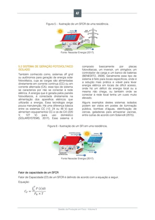 Gestão da Produção em Foco - Volume 6
Figura 5 - Ilustração de um SFCR de uma residência.
Fonte: Neosolar Energia (2017).
5.2 SISTEMA DE GERAÇÃO FOTOVOLTAICO
ISOLADO
Também conhecido como, sistemas off grid
ou autônomos para geração de energia solar
fotovoltaica, cuja as cargas são alimentadas
diretamente em corrente contínua (CC) ou em
corrente alternada (CA), esse tipo de sistema
se caracteriza por não se conectar à rede
elétrica. A energia que é gerada pelos painéis
fotovoltaicos, é conectada diretamente na
alimentação dos aparelhos elétricos que
utilizarão a energia. Essa tecnologia exige
pouca manutenção. Há uma diferença básica
entre os sistemas CC (12, 24 ou 48 V) que
alimentam equipamentos CC e os de CA (220
V, 127 V) para uso doméstico
(SOLARSYSTEMS, 2017). Esse sistema é
composto basicamente por placas
fotovoltaicas, um inversor, um stringbox, um
controlador de carga e um banco de baterias
(BENEDITO, 2009). Geralmente esse tipo de
sistema é feito para locais específicos, onde é
a solução mais prática e viável para levar
energia elétrica em locais de difícil acesso,
onde há um déficit da energia local ou a
mesma não chega, ou também onde se
conectar à rede local tenha um custo muito
elevado.
Alguns exemplos destes sistemas isolados
podem ser vistos em postes de iluminação
pública, bombas d’águas, eletrificação de
cercas, geladeiras para armazenar vacinas,
entre outras de acordo com Solarvolt (2015).
Figura 6 - Ilustração de um SFI em uma residência.
Fonte Neosolar Energia (2017).
Fator de capacidade de um SFCR
Fator de Capacidade (Cf) de um SFCR é definido de acordo com a equação a seguir.
Equação:
47
 