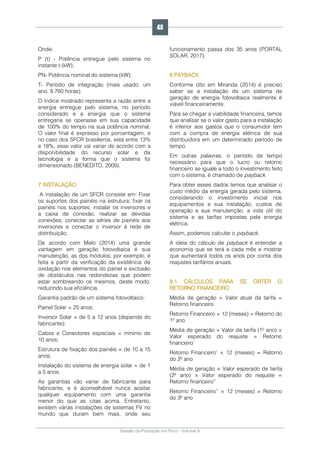 Gestão da Produção em Foco - Volume 6
Onde:
P (t) - Potência entregue pelo sistema no
instante t (kW);
PN- Potência nominal do sistema (kW);
T- Período de integração (mais usado: um
ano, 8.760 horas).
O índice mostrado representa a razão entre a
energia entregue pelo sistema, no período
considerado e a energia que o sistema
entregaria se operasse em sua capacidade
de 100% do tempo na sua potência nominal.
O valor final é expresso por porcentagem, e
no caso dos SFCR brasileiros, está entre 13%
e 18%, esse valor vai variar de acordo com a
disponibilidade do recurso solar e da
tecnologia e a forma que o sistema foi
dimensionado (BENEDITO, 2009).
7 INSTALAÇÃO
A instalação de um SFCR consiste em: Fixar
os suportes dos painéis na estrutura; fixar os
painéis nos suportes; instalar os inversores e
a caixa de conexão; realizar as devidas
conexões; conectar as séries de painéis aos
inversores e conectar o inversor à rede de
distribuição.
De acordo com Melo (2014) uma grande
vantagem em geração fotovoltaica é sua
manutenção, as dos módulos, por exemplo, é
feita a partir da verificação da existência de
oxidação nos elementos do painel e exclusão
de obstáculos nas redondezas que podem
estar sombreando os mesmos, deste modo,
reduzindo sua eficiência.
Garantia padrão de um sistema fotovoltaico:
Painel Solar = 25 anos;
Inversor Solar = de 5 a 12 anos (depende do
fabricante);
Cabos e Conectores especiais = mínimo de
10 anos;
Estrutura de fixação dos painéis = de 10 a 15
anos;
Instalação do sistema de energia solar = de 1
a 5 anos.
As garantias vão variar de fabricante para
fabricante, e é aconselhável nunca aceitar
qualquer equipamento com uma garantia
menor do que as citas acima. Entretanto,
existem várias instalações de sistemas FV no
mundo que duram bem mais, onde seu
funcionamento passa dos 35 anos (PORTAL
SOLAR, 2017).
8 PAYBACK
Conforme dito em Miranda (2014) é preciso
saber se a instalação de um sistema de
geração de energia fotovoltaica realmente é
viável financeiramente.
Para se chegar a viabilidade financeira, temos
que analisar se o valor gasto para a instalação
é inferior aos gastos que o consumidor tem
com a compra de energia elétrica de sua
distribuidora em um determinado período de
tempo.
Em outras palavras, o período de tempo
necessário para que o lucro ou retorno
financeiro se iguale a todo o investimento feito
com o sistema, é chamado de payback.
Para obter esses dados temos que analisar o
custo médio da energia gerada pelo sistema,
considerando o investimento inicial nos
equipamentos e sua instalação, custos de
operação e sua manutenção, a vida útil do
sistema e as tarifas impostas pela energia
elétrica.
Assim, podemos calcular o payback.
A ideia do cálculo de payback é entender a
economia que se terá a cada mês e mostrar
que aumentará todos os anos por conta dos
reajustes tarifários anuais.
8.1 CÁLCULOS PARA SE OBTER O
RETORNO FINANCEIRO
Média de geração × Valor atual da tarifa =
Retorno financeiro
Retorno Financeiro × 12 (meses) = Retorno do
1º ano
Média de geração × Valor da tarifa (1º ano) ×
Valor esperado do reajuste = Retorno
financeiro’
Retorno Financeiro’ × 12 (meses) = Retorno
do 2º ano
Média de geração × Valor esperado de tarifa
(2º ano) × Valor esperado do reajuste =
Retorno financeiro’’
Retorno Financeiro’’ × 12 (meses) = Retorno
do 3º ano
48
 