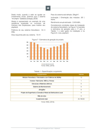 Gestão da Produção em Foco - Volume 6
Deste modo, quando o valor se igualar ao
investimento inicial, dizemos que o sistema
“se pagou” (Solstício Energia, 2016).
Abaixo é apresentado um exemplo de uma
residência localizada no município de
Campos dos Goytacazes, para mostrar seu
payback.
Potência do seu sistema fotovoltaico: Kit 3
kWp;
Área requerida pelo seu sistema: 15 m²;
Peso do sistema sob telhado: 20kg/m²;
Inclinação / Orientação dos módulos: 20º /
Norte;
Rendimento anual estimado: 2.919 kWh;
Considerando condições ideais de instalação
do sistema fotovoltaico, na Figura 7 é ilustrada
a estimativa de geração para o 1º ano, a
Tabela 1 o valor gasto na instalação e na
Figura 8, o seu payback.
Figura 7 - Estimativa de geração do projeto.
Fonte: ENEL (2016).
Tabela 1 - Especificação e orçamento
Equipamentos Valores
Módulo Fotovoltaico: Policristalino com Potência de 260Wp 12
Inversor: Fabricante: ABB ou Fronius 1
Estruturas e Materiais elétricos X
Sistema de Monitoramento X
StringBox X
Projeto de Engenharia e Conexão à Rede da Distribuidora Local X
Mão de obra X
Investimento total 25.199,00
Fonte: ENEL (2016).
49
 