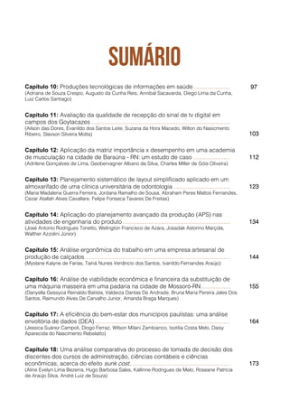Capítulo 10: Produções tecnológicas de informações em saúde ...................... 97
(Adriana de Souza Crespo, Augusto da Cunha Reis, Annibal Sacavarda, Diego Lima da Cunha,
Luiz Carlos Santiago)
Capítulo 11: Avaliação da qualidade de recepção do sinal de tv digital em
campos dos Goytacazes .....................................................................................
(Ailson das Dores, Evanildo dos Santos Leite, Suzana da Hora Macedo, Wilton do Nasicmento
Ribeiro, Slavson Silveira Motta) 103
Capítulo 12: Aplicação da matriz importância x desempenho em uma academia
de musculação na cidade de Baraúna - RN: um estudo de caso ...................... 112
(Adrilene Gonçalves de Lima, Geobervagner Albano da Silva, Charles Miller de Góis Oliveira)
Capítulo 13: Planejamento sistemático de layout simplificado aplicado em um
almoxarifado de uma clínica universitária de odontologia................................... 123
(Maria Madalena Guerra Ferreira, Jordana Ramalho de Sousa, Abraham Peres Mattos Fernandes,
Cezar Atallah Alves Cavallare, Felipe Fonseca Tavares De Freitas)
Capítulo 14: Aplicação do planejamento avançado da produção (APS) nas
atividades de engenharia do produto.................................................................. 134
(José Antonio Rodrigues Tonetto, Welington Francisco de Azara, Josadak Astorino Marçola,
Walther Azzolini Júnior)
Capítulo 15: Análise ergonômica do trabalho em uma empresa artesanal de
produção de calçados......................................................................................... 144
(Myslane Kalyne de Farias, Tainá Nunes Venâncio dos Santos, Ivanildo Fernandes Araújo)
Capítulo 16: Análise de viabilidade econômica e financeira da substituição de
uma máquina masseira em uma padaria na cidade de Mossoró-RN.................. 155
(Danyella Gessyca Reinaldo Batista, Valdeiza Dantas De Andrade, Bruna Maria Pereira Jales Dos
Santos, Raimundo Alves De Carvalho Junior, Amanda Braga Marques)
Capítulo 17: A eficiência do bem-estar dos municípios paulistas: uma análise
envoltória de dados (DEA)................................................................................... 164
(Jessica Suárez Campoli, Diogo Ferraz, Wilson Milani Zambianco, Isotilia Costa Melo, Daisy
Aparecida do Nascimento Rebelatto)
Capítulo 18: Uma análise comparativa do processo de tomada de decisão dos
discentes dos cursos de administração, ciências contábeis e ciências
econômicas, acerca do efeito sunk cost.............................................................. 173
(Aline Evelyn Lima Bezerra, Hugo Barbosa Sales, Kallinne Rodrigues de Melo, Roseane Patrícia
de Araújo Silva, André Luiz de Souza)
 
