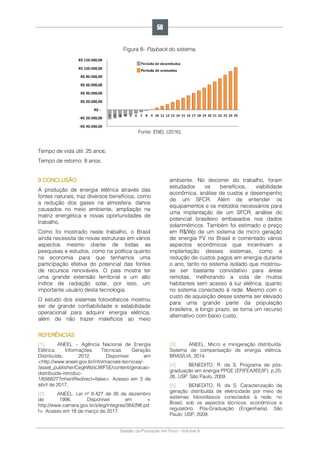 Gestão da Produção em Foco - Volume 6
Figura 8- Payback do sistema.
Fonte: ENEL (2016).
Tempo de vida útil: 25 anos;
Tempo de retorno: 8 anos.
9 CONCLUSÃO
A produção de energia elétrica através das
fontes naturais, traz diversos benefícios, como
a redução dos gases na atmosfera, danos
causados no meio ambiente, ampliação na
matriz energética e novas oportunidades de
trabalho.
Como foi mostrado neste trabalho, o Brasil
ainda necessita de novas estruturas em vários
aspectos mesmo diante de todas as
pesquisas e estudos, como na política quanto
na economia para que tenhamos uma
participação efetiva do potencial das fontes
de recursos renováveis. O país mostra ter
uma grande extensão territorial e um alto
índice de radiação solar, por isso, um
importante usuário desta tecnologia.
O estudo dos sistemas fotovoltaicos mostrou
ser de grande confiabilidade e estabilidade
operacional para adquirir energia elétrica,
além de não trazer malefícios ao meio
ambiente. No decorrer do trabalho, foram
estudados os benefícios, viabilidade
econômica, análise de custos e desempenho
de um SFCR. Além de entender os
equipamentos e os métodos necessários para
uma implantação de um SFCR, análise do
potencial brasileiro embasados nos dados
solarimétricos. Também foi estimado o preço
em R$/Wp de um sistema de micro geração
de energia FV no Brasil e comentado vários
aspectos econômicos que incentivam a
implantação desses sistemas, como a
redução de custos pagos em energia durante
o ano, tanto no sistema isolado que mostrou-
se ser bastante convidativo para áreas
remotas, melhorando a vida de muitos
habitantes sem acesso à luz elétrica, quanto
no sistema conectado à rede. Mesmo com o
custo de aquisição desse sistema ser elevado
para uma grande parte da população
brasileira, a longo prazo, se torna um recurso
alternativo com baixo custo.
REFERÊNCIAS
[1]. ANEEL – Agência Nacional de Energia
Elétrica. Informações Técnicas: Geração
Distribuída. 2012. Disponível em
<http://www.aneel.gov.br/informacoes-tecnicas/-
/asset_publisher/CegkWaVJWF5E/content/geracao-
distribuida-introduc-
1/656827?inheritRedirect=false>. Acesso em 3 de
abril de 2017.
[2]. ANEEL. Lei nº 9.427 de 26 de dezembro
de 1996. Disponível em <
http://www.camara.gov.br/sileg/integras/384298.pd
f>. Acesso em 18 de março de 2017.
[3]. ANEEL. Micro e minigeração distribuída.
Sistema de compensação de energia elétrica.
BRASÍLIA, 2014.
[4]. BENEDITO, R. da S. Programa de pós-
graduação em energia PPGE (EP/FEA/IEE/IF), p.25;
26. USP: São Paulo, 2009.
[5]. BENEDITO, R. da S. Caracterização da
geração distribuída de eletricidade por meio de
sistemas fotovoltaicos conectados à rede, no
Brasil, sob os aspectos técnicos, econômicos e
regulatório. Pós-Graduação (Engenharia). São
Paulo: USP, 2009.
50
 