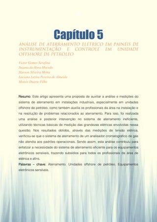 Gestão da Produção em Foco - Volume 6
Capítulo 5
Victor Gomes Serafina
Suzana da Hora Macedo
Slavson Silveira Motta
Luciana Lezira Pereira de Almeida
Moisés Duarte Filho
Resumo: Este artigo apresenta uma proposta de auxiliar a análise e medições do
sistema de aterramento em instalações industriais, especialmente em unidades
offshore de petróleo, como também auxilia os profissionais da área na instalação e
na resolução de problemas relacionados ao aterramento. Para isso, foi realizada
uma análise e posterior intervenção no sistema de aterramento ineficiente,
utilizando técnicas básicas de medição das grandezas elétricas envolvidas nessa
questão. Nos resultados obtidos, através das medições de tensão elétrica,
verificou-se que o sistema de aterramento de um analisador cromatográfico de gás
não atendia aos padrões operacionais. Sendo assim, esta análise contribuiu para
enfatizar a necessidade do sistema de aterramento eficiente para os equipamentos
eletrônicos sensíveis, trazendo subsídios para todos os profissionais da área de
elétrica e afins.
Palavras – chave: Aterramento. Unidades offshore de petróleo. Equipamentos
eletrônicos sensíveis.
52
 