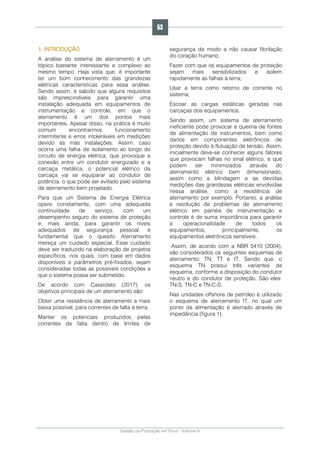 Gestão da Produção em Foco - Volume 6
1. INTRODUÇÃO
A análise do sistema de aterramento é um
tópico bastante interessante e complexo ao
mesmo tempo. Haja vista que, é importante
ter um bom conhecimento das grandezas
elétricas características para essa análise.
Sendo assim, é sabido que alguns requisitos
são imprescindíveis para garantir uma
instalação adequada em equipamentos de
instrumentação e controle, em que o
aterramento é um dos pontos mais
importantes. Apesar disso, na prática é muito
comum encontrarmos funcionamento
intermitente e erros intoleráveis em medições
devido às más instalações. Assim, caso
ocorra uma falha de isolamento ao longo do
circuito de energia elétrica, que provoque a
conexão entre um condutor energizado e a
carcaça metálica, o potencial elétrico da
carcaça vai se equiparar ao condutor de
potência, o que pode ser evitado pelo sistema
de aterramento bem projetado.
Para que um Sistema de Energia Elétrica
opere corretamente, com uma adequada
continuidade de serviço, com um
desempenho seguro do sistema de proteção
e, mais ainda, para garantir os níveis
adequados de segurança pessoal, é
fundamental que o quesito Aterramento
mereça um cuidado especial. Esse cuidado
deve ser traduzido na elaboração de projetos
específicos, nos quais, com base em dados
disponíveis e parâmetros pré-fixados, sejam
consideradas todas as possíveis condições a
que o sistema possa ser submetido.
De acordo com Cassiolato (2017), os
objetivos principais de um aterramento são:
Obter uma resistência de aterramento a mais
baixa possível, para correntes de falta à terra;
Manter os potenciais produzidos pelas
correntes de falta dentro de limites de
segurança de modo a não causar fibrilação
do coração humano;
Fazer com que os equipamentos de proteção
sejam mais sensibilizados e isolem
rapidamente as falhas à terra;
Usar a terra como retorno de corrente no
sistema;
Escoar as cargas estáticas geradas nas
carcaças dos equipamentos.
Sendo assim, um sistema de aterramento
ineficiente pode provocar a queima de fontes
de alimentação de instrumentos, bem como
danos em componentes eletrônicos de
proteção devido à flutuação de tensão. Assim,
inicialmente deve-se conhecer alguns fatores
que provocam falhas no sinal elétrico, e que
podem ser minimizados através do
aterramento elétrico bem dimensionado,
assim como a blindagem e as devidas
medições das grandezas elétricas envolvidas
nessa análise, como a resistência de
aterramento por exemplo. Portanto, a análise
e resolução de problemas de aterramento
elétrico em painéis de instrumentação e
controle é de suma importância para garantir
a operacionalidade de todos os
equipamentos, principalmente, os
equipamentos eletrônicos sensíveis.
Assim, de acordo com a NBR 5410 (2004),
são considerados os seguintes esquemas de
aterramento: TN, TT e IT. Sendo que, o
esquema TN possui três variantes de
esquema, conforme a disposição do condutor
neutro e do condutor de proteção. São eles:
TN-S, TN-C e TN-C-S.
Nas unidades offshore de petróleo é utilizado
o esquema de aterramento IT, no qual um
ponto da alimentação é aterrado através de
impedância (figura 1).
53
 