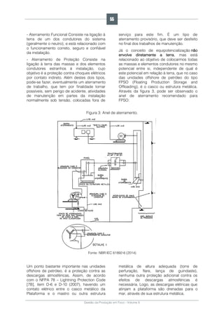 Gestão da Produção em Foco - Volume 6
- Aterramento Funcional Consiste na ligação à
terra de um dos condutores do sistema
(geralmente o neutro), e está relacionado com
o funcionamento correto, seguro e confiável
da instalação.
- Aterramento de Proteção Consiste na
ligação à terra das massas e dos elementos
condutores estranhos à instalação, cujo
objetivo é a proteção contra choques elétricos
por contato indireto. Além destes dois tipos,
pode-se fazer, eventualmente um aterramento
de trabalho, que tem por finalidade tornar
possíveis, sem perigo de acidente, atividades
de manutenção em partes da instalação
normalmente sob tensão, colocadas fora de
serviço para este fim. É um tipo de
aterramento provisório, que deve ser desfeito
no final dos trabalhos de manutenção.
Já o conceito de equipotencialização não
envolve diretamente a terra, mas está
relacionado ao objetivo de colocarmos todas
as massas e elementos condutores no mesmo
potencial entre si, independente de qual é
este potencial em relação à terra, que no caso
das unidades offshore de petróleo do tipo
FPSO (Floating Production Storage and
Offloading), é o casco ou estrutura metálica.
Através da figura 3, pode ser observado o
anel de aterramento recomendado para
FPSO:
Figura 3: Anel de aterramento.
Fonte: NBR IEC 61892-6 (2014)
Um ponto bastante importante nas unidades
offshore de petróleo, é a proteção contra as
descargas atmosféricas. Assim, de acordo
com o NFPA 78 – Lightning Protection Code
[7B], item D-6 e D-10 (2007), havendo um
contato elétrico entre o casco metálico da
Plataforma e o mastro ou outra estrutura
metálica de altura adequada (torre de
perfuração, flare, lança de guindaste),
nenhuma outra proteção adicional contra os
efeitos de descargas atmosféricas é
necessária. Logo, as descargas elétricas que
atinjam a plataforma são drenadas para o
mar, através de sua estrutura metálica.
55
 