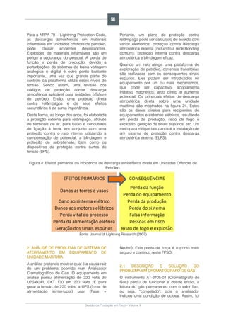 Gestão da Produção em Foco - Volume 6
Para a NFPA 78 – Lightning Protection Code,
as descargas atmosféricas em materiais
inflamáveis em unidades offshore de petróleo,
pode causar acidentes devastadores.
Explosões de materiais inflamáveis são um
perigo a segurança do pessoal. A perda de
função e perda de produção, devido a
perturbações de sistemas de baixa voltagem
analógica e digital é outro ponto bastante
importante, uma vez que grande parte do
controle da plataforma utiliza esses níveis de
tensão. Sendo assim, uma revisão dos
códigos de proteção contra descarga
atmosférica aplicável para unidades offshore
de petróleo. Então, uma proteção direta
contra relâmpagos e de seus efeitos
secundários é de suma importância.
Desta forma, ao longo dos anos, foi elaborada
a proteção externa para relâmpago, através
de terminais de ar, para baixo e condutores
de ligação à terra, em conjunto com uma
proteção contra o raio interno, utilizando a
compensação de potencial, a blindagem e
proteção de sobretensão, bem como os
dispositivos de proteção contra surtos de
tensão (DPS).
Portanto, um plano de proteção contra
relâmpago pode ser calculado de acordo com
vários elementos: proteção contra descarga
atmosférica externa (incluindo a rede Bonding
comum); proteção interna contra descarga
atmosférica e blindagem eficaz.
Quando um raio atinge uma plataforma de
exploração de petróleo, correntes transitórias
são realizadas com os consequentes sinais
espúrios. Eles podem ser introduzidos no
equipamento por um ou mais mecanismos,
que pode ser capacitivo, acoplamento
indutivo magnético, arco direto e aumento
potencial. Os principais efeitos de descarga
atmosférica direta sobre uma unidade
marítima são mostrados na figura 24. Estes
são os danos diretos para recipientes de
equipamentos e sistemas elétricos, resultando
em perda de produção, risco de fogo e
explosão, geração de sinais espúrios, etc. Um
meio para mitigar tais danos é a instalação de
um sistema de proteção contra descarga
atmosférica externa (ELPS).
Figura 4: Efeitos primários da incidência de descarga atmosférica direta em Unidades Offshore de
Petróleo.
Fonte: Journal of Lightning Research (2007)
2. ANÁLISE DE PROBLEMA DE SISTEMA DE
ATERRAMENTO EM EQUIPAMENTO DE
UNIDADE MARÍTIMA
A análise pretende mostrar qual é a causa raiz
de um problema ocorrido num Analisador
Cromatográfico de Gás. O equipamento em
análise possui alimentação de 220 volts do
UPS-6041, CKT 130 em 220 volts. E para
gerar a tensão de 220 volts, a UPS (fonte de
alimentação ininterrupta) usar (Fase +
Neutro). Este ponto de força é o ponto mais
seguro e contínuo neste FPSO.
2.1 DESCRIÇÃO E SOLUÇÃO DO
PROBLEMA EM CROMATÓGRAFO DE GÁS
O instrumento AT-2705-01 (Cromatógrafo de
Gás) parou de funcionar e desde então, a
leitura do gás permaneceu com o valor fixo,
ou seja, “congelado”, pois o analisador
indicou uma condição de ociosa. Assim, foi
56
 