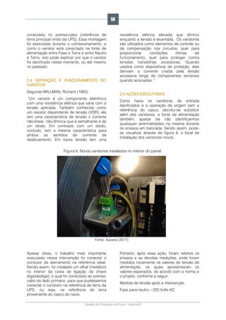 Gestão da Produção em Foco - Volume 6
conectado no prensa-cabo (referência de
terra principal vindo da UPS). Essa montagem
foi executada durante o comissionamento, e
como o varistor está conectado na fonte de
alimentação entre Fase e Terra e entre Neutro
e Terra, isso pode explicar por que o varistor
foi danificado nesse momento, ou até mesmo
no passado.
2.4 DEFINIÇÃO E FUNCIONAMENTO DO
VARISTOR
Segundo MILLMAN, Richard (1983),
"Um varistor é um componente eletrônico
com uma resistência elétrica que varia com a
tensão aplicada. Também conhecido como
um resistor dependente de tensão (VDR), ele
tem uma característica de tensão x corrente
não-linear, não-ôhmica que é semelhante à de
um diodo. Em contraste com um diodo,
contudo, tem a mesma característica para
ambos os sentidos de corrente de
deslocamento. Em baixa tensão tem uma
resistência elétrica elevada que diminui
enquanto a tensão é levantada. Os varistores
são utilizados como elementos de controle ou
de compensação nos circuitos, quer para
proporcionar condições ótimas de
funcionamento, quer para proteger contra
tensões transitórias excessivas. Quando
usados como dispositivos de proteção, eles
derivam a corrente criada pela tensão
excessiva longe de componentes sensíveis
quando acionados. "
2.5 AÇÕES EXECUTADAS
Como havia os varistores de entrada
danificados e a operação de origem sem a
referência do casco, decidiu-se substituir
além dos varistores, a fonte de alimentação
também, apesar de não identificarmos
quaisquer anormalidades na mesma durante
os ensaios em bancada. Sendo assim, pode-
se visualizar através da figura 6, o local de
instalação dos varistores novos.
Figura 6: Novos varistores instalados no interior do painel.
Fonte: Autores (2017)
Apesar disso, o trabalho mais importante
executado nessa intervenção foi conectar o
condutor de aterramento na referência ideal.
Sendo assim, foi instalado um olhal (metálico)
no interior da caixa de ligação da chave
(liga/desliga), o qual foi conectado ao prensa-
cabo do lado primário, para que pudéssemos
conectar o condutor na referência de terra da
UPS, ou seja, na referência de terra
proveniente do casco do navio.
Portanto, após essa ação, foram refeitos os
ensaios e as devidas medições, onde foram
medidos novamente os valores de tensão de
alimentação, os quais apresentaram os
valores esperados, de acordo com a norma e
o projeto, conforme a seguir:
Medida de tensão após a intervenção
Fase para neutro – 220 Volts AC
58
 