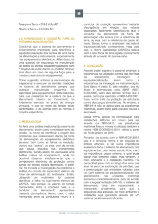 Gestão da Produção em Foco - Volume 6
Fase para Terra – 219.6 Volts AC
Neutro à Terra – 2.4 Volts AC
2.6 APRENDIZADO E SUGESTÃO PARA AS
PRÓXIMAS MANUTENÇÕES
Conclui-se que o sistema de aterramento é
extremamente importante para referência e
equipotencialização dos pontos de uma fonte
de alimentação e instrumentos, especialmente
nos equipamentos eletrônicos. Além disso, há
uma questão de segurança na manutenção
de todos os pontos equipotencializados com
o objetivo de evitar danos, ou mesmo diminuir
este dano em caso de alguma fuga para a
massa ou estrutura do equipamento.
Como sugestão, enfatizo a necessidade de
inspecionar e executar as devidas medições
no sistema de aterramento sempre que
qualquer manutenção preventiva for
agendada para equipamentos desta natureza,
para que possamos ter a certeza de que a
aterramento interno do instrumento foi
fortemente aterrado no ponto de energia
principal, e que os níveis de tensão estão
confirmados, e de acordo com as normas e
projetos específicos.
3. METODOLOGIA
Foi feita uma análise tradicional do sistema de
aterramento, assim como o monitoramento da
tensão, no intuito de identificar a origem dos
problemas que ocasionaram danos na fonte
de alimentação do equipamento eletrônico
sensível, bem como as falhas de medição,
devido aos “spikes”, ou seja, pico de tensão
que causa distúrbio nos instrumentos
eletrônicos. Sendo assim, foi executada uma
análise prévia no equipamento, onde foi
possível observar imediatamente que o
componente eletrônico de proteção contra
surtos de tensão estava danificado. A partir
daí, foi iniciada a investigação do problema e
análise do circuito de suprimento elétrico da
fonte de alimentação do analisador. Então,
utilizando um multímetro, foi possível
identificar a falha no suprimento elétrico de
220VCA. Isso porque, os valores de tensão
mensurados entre o condutor fase e o
condutor de aterramento apresentava
bastante discrepância. Assim, como o valor
mensurado entre os condutores neutro e o
condutor de proteção apresentava bastante
discrepância em relação aos valores
esperados, facilmente identificou-se que o
condutor de aterramento da fonte de
alimentação não estava com a referência de
terra, ou seja, com a referência do casco do
navio. Dessa forma, o analisador não estava
equipotencializado corretamente. Haja vista
que, a chave liga/desliga (220VCA) estava
com a referência de terra ligada corretamente
através da conexão do prensa-cabo.
4. CONCLUSÃO
Através deste trabalho é possível entender a
importância da utilização correta das técnicas
de aterramento, blindagem e
equipotencialização, assim como a
importância da instalação na instrumentação.
Este tópico é vasto. E, vale ressaltar, que no
Brasil é normatizado pela ABNT (NBR-
5410:2004), além das demais normas que a
auxilia, como por exemplo, a NBR-5419:2001.
Essa norma trata da proteção de estruturas
contra descargas atmosféricas. No entanto, a
NBR-5419 não se aplica para as plataformas
marítimas, assim como para veículos, navios e
aeronaves.
Dessa forma, apesar da normatização para
instalações elétricas em nosso país ser
através da NBR-5410, nas plataformas
marítimas fixas e móveis é utilizada também a
norma NBR-IEC61892-6:2014, válida à partir
de 18 de janeiro de 2015.
Portanto, de acordo com a NBR-IEC61892-6
que é a principal norma a ser seguida no
âmbito offshore, é de suma importância
avaliarmos todo o sistema de aterramento dos
equipamentos, pois nesse estudo ficou claro
da importância desse sistema, o qual pode
salvar não somente vidas, mas também, o
meio ambiente e a instalação marítima. Foi
perceptível para mim ao longo dos anos que
atuo no setor de exploração de petróleo, que
a preocupação das entidades voltadas para
um bom sistema de equipotencialização dos
aterramentos nas unidades marítimas
aumentou consideravelmente, pois de acordo
com a regulamentação (NR-10), o sistema de
aterramento deve ser inspecionado e
mensurado anualmente, para que a
segurança das pessoas, do meio ambiente e
instalação seja garantida através de um
sistema de aterramento eficiente.
59
 