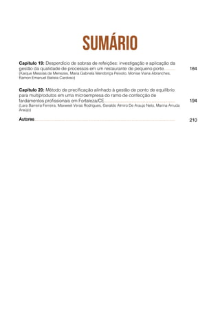 Capítulo 19: Desperdício de sobras de refeições: investigação e aplicação da
gestão da qualidade de processos em um restaurante de pequeno porte......... 184
(Kaique Messias de Menezes, Maria Gabriela Mendonça Peixoto, Monise Viana Abranches,
Ramon Emanuel Batista Cardoso)
Capítulo 20: Método de precificação alinhado à gestão de ponto de equilíbrio
para multiprodutos em uma microempresa do ramo de confecção de
fardamentos profissionais em Fortaleza/CE......................................................... 194
(Lara Barreira Ferreira, Maxweel Veras Rodrigues, Geraldo Almiro De Araujo Neto, Marina Arruda
Araújo)
Autores................................................................................................................. 210
 