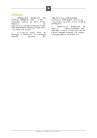 Gestão da Produção em Foco - Volume 6
REFERÊNCIAS
[1]. ASSOCIAÇÃO BRASILEIRA DE
NORMAS TÉCNICAS. NBR 5410:2004 -
Instalações elétricas de baixa tensão.
Disponível em:
https://www.iar.unicamp.br/lab/luz/ld/normas%
20e%20relat%F3rios/NRs/nbr_5410.pdf.Acess
o em: 31 de Maio de 2017.
[2]. CASSIOLATO, César. Dicas de
blindagem e aterramento em Automação
Industrial. Disponível em:
<http://www.smar.com/brasil/artigo-
tecnico/dicas-de-blindagem-e-aterramento-
em-automacao-industrial>. Acesso em: 29 de
abril de 2017.
[3]. ASSOCIAÇÃO BRASILEIRA DE
NORMAS TÉCNICAS/INTERNATIONAL
ELECTROTECHNICAL COMISSION. NBR IEC
61892-6, Unidades marítimas fixas e móveis -
Instalações elétricas. Dezembro 2014.
60
 