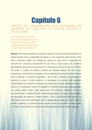 Gestão da Produção em Foco - Volume 6
Capítulo 6
Carlos Roberto Franzini Filho
Daysy Cristina dos Santos Lorena
Romulo da Conceição da Silva
Katherine Lisset Rodriguez Reyes
Cilene Thalía Loyola Ramirez
Resumo: Nos séculos prévios à revolução industrial, a natureza podia neutralizar os
efeitos nocivos que a exploração excessiva e o lixo produzido pelo homem tinha
feito à natureza, porém em meados do século xx, teve início a expansão de
consumo de produtos e recipientes de uso único, o que causou um problema
generalizado que continua até hoje com o excessivo acúmulo de lixo nos aterros.
No brasil, a criação da política nacional de resíduos sólidos em 2010 visou
impulsionar o aumento da reciclagem e da reutilização dos resíduos sólidos, tendo
como proposta o consumo sustentável, que prevê a redução da geração de
resíduos no país. A coleta seletiva e a reciclagem de resíduos são soluções
indispensáveis, por permitir a redução do volume de lixo para disposição final em
aterros e incineradores, sendo os cidadãos os maiores responsáveis pela geração
do resíduo sólido urbano. Este artigo teve como objetivo analisar o nível de
conscientização e colaboração dos indivíduos geradores de resíduos no processo
de separação de resíduos e coleta seletiva. Para a realização deste estudo, foi
elaborada uma survey exploratória com os geradores de resíduos e partir de uma
análise qualitativa, foi possível apontar alguns fatores que podem contribuir para
um melhor desempenho no processo de separação de resíduos e coleta seletiva.
61
 