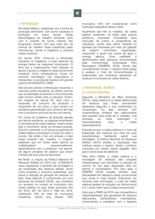 Gestão da Produção em Foco - Volume 6
1. INTRODUÇÃO
Na Idade Média o artesanato era a forma de
produção dominante, com lucros razoáveis e
produção em baixa escala. Essas
desvantagens do trabalho artesanal, junto
com a vontade de lucros maiores dos
burgueses, fizeram com que esse tipo de
manual de trabalho fosse substituído pelas
manufaturas, sendo a Inglaterra a pioneira
nessa mudança.
No século XVIII, iniciou-se a Revolução
Industrial na Inglaterra, e suas reservas de
energia faziam as máquinas funcionarem. O
ferro era a matéria-prima mais utilizada na
época e ajudou a Inglaterra nesse pioneirismo
industrial. Como consequência, houve um
aumento tecnológico nos maquinários e
transportes, e a produção rápida e em grande
volume (CHIAVENATO, 2009).
Nos séculos prévios à Revolução Industrial, a
natureza podia neutralizar os efeitos nocivos
que a exploração excessiva e o lixo produzido
pelo homem tinham feito à natureza. Porém,
em meados do século XX, teve início a
expansão de consumo de produtos e
recipientes de uso único, o que causou um
problema generalizado que continua até hoje
com o excessivo acúmulo de lixo nos aterros.
Por causa do problema da poluição gerada
por aterros sanitários, as pessoas entenderam
a importância da coleta seletiva, mesmo antes
que o movimento verde se tornasse popular.
Esta foi a semente, e os futuros programas de
coleta seletiva começaram a surgir em todo o
mundo. Até então o lixo era enviado o mais
longe possível das cidades, e ninguém
esperava que em breve estes aterros se
multiplicassem exponencialmente,
especialmente com a presença, nos aterros,
de alguns produtos de plástico que levam
milhares de anos para se decompor.
No Brasil, a criação da Política Nacional de
Resíduos Sólidos em 2010 (Lei 12.305/2010)
visou impulsionar o aumento da reciclagem e
da reutilização dos resíduos sólidos, tendo
como proposta o consumo sustentável, que
prevê a redução da geração de resíduos no
país. Esse estímulo é comprovado por uma
pesquisa da Ciclosoft (2016), que constatou
um aumento no número de municípios com
coleta seletiva no país. Estes somavam 443
em 2010, 927 em 2014 e 1055 em 2016,
totalizando 18% do total de municípios
brasileiros, sendo que desses 1055
municípios, 54% tem cooperativas como
instituição realizadora dessa coleta.
Atualmente são três os modelos, de coleta
seletiva existentes: os feitos pela própria
prefeitura; empresas contratadas para
execução da coleta; e cooperativas de
catadores, sendo esta última mantida ou
apoiada por empresas por meio de galpões
de triagem, caminhões, capacitação,
maquinário e ajuda nos custos de água e
energia elétrica. Essa realidade é
demonstrada pela pesquisa encomendada
pela Compromisso Empresarial Para
Reciclagem (CEMPRE, 2016). Diante das
considerações iniciais, o objetivo deste artigo
é analisar o nível de conscientização e
colaboração dos indivíduos geradores de
resíduos no processo de coleta seletiva.
2. REFERENCIAL TEÓRICO
2.1 COLETA SELETIVA
Segundo o Ministério do Meio Ambiente
(2010), coleta seletiva é a coleta diferenciada
de resíduos que foram previamente
separados segundo a sua constituição ou
composição. Ou seja, resíduos com
características similares são selecionados
pelo gerador (que pode ser o cidadão, uma
empresa ou outra instituição) e
disponibilizados para a coleta
separadamente.
Entende-se que a coleta seletiva é o meio de
separação dos resíduos por meio de suas
características, facilitando assim sua
reciclagem. A Política Nacional de Resíduos
Sólidos (2010) propõe a separação dos
resíduos secos e rejeitos, sendo o primeiro
composto por metais, papel, papelão, tetra
pak e outros tipos de plásticos.
Para Silva (2005), a coleta seletiva e a
reciclagem de resíduos são soluções
indispensáveis, por permitirem a redução do
volume de lixo para disposição final em
aterros e incineradores. Por outro lado, a
CEMPRE (2016) ressalta também suas
dificuldades em relação à coleta convencional
que ainda é mais barata. Colocando em
números esta informação, o custo da coleta
seletiva (apesar da redução nos últimos anos)
é 4,1 vezes maior que a coleta convencional.
Visto que a PNRS de 2010 visa compartilhar a
responsabilidade dos geradores de resíduos
(fabricantes, distribuidores, importadores,
comerciantes e cidadãos) com a logística
62
 