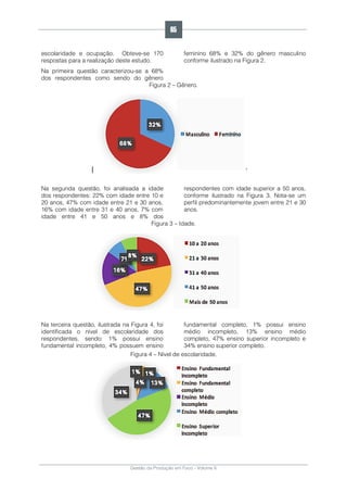 Gestão da Produção em Foco - Volume 6
escolaridade e ocupação. Obteve-se 170
respostas para a realização deste estudo.
Na primeira questão caracterizou-se a 68%
dos respondentes como sendo do gênero
feminino 68% e 32% do gênero masculino
conforme ilustrado na Figura 2.
Figura 2 – Gênero.
Na segunda questão, foi analisada a idade
dos respondentes: 22% com idade entre 10 e
20 anos, 47% com idade entre 21 e 30 anos,
16% com idade entre 31 e 40 anos, 7% com
idade entre 41 e 50 anos e 8% dos
respondentes com idade superior a 50 anos,
conforme ilustrado na Figura 3. Nota-se um
perfil predominantemente jovem entre 21 e 30
anos.
Figura 3 – Idade.
Na terceira questão, ilustrada na Figura 4, foi
identificada o nível de escolaridade dos
respondentes, sendo: 1% possui ensino
fundamental incompleto, 4% possuem ensino
fundamental completo, 1% possui ensino
médio incompleto, 13% ensino médio
completo, 47% ensino superior incompleto e
34% ensino superior completo.
Figura 4 – Nível de escolaridade.
65
 