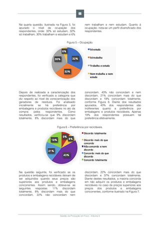 Gestão da Produção em Foco - Volume 6
Na quarta questão, ilustrada na Figura 5, foi
apurado o nível de ocupação dos
respondentes, onde: 32% só estudam, 32%
só trabalham, 30% trabalham e estudam e 6%
nem trabalham e nem estudam. Quanto à
ocupação, nota-se um perfil diversificado dos
respondentes.
Figura 5 – Ocupação.
Depois de realizada a caracterização dos
respondentes, foi verificado a categoria que
diz respeito ao nível de conscientização dos
geradores de resíduos. Foi analisado
inicialmente se há preferência por
embalagens e produtos recicláveis no ato da
compra pelos respondentes. Como
resultados, verificou-se que 9% discordam
totalmente, 8% discordam mais do que
concordam, 43% não concordam e nem
discordam, 21% concordam mais do que
discordam e 19% concordam totalmente,
conforme Figura 6. Diante dos resultados
apurados, 43% dos respondentes são
indiferentes quanto a preferência por
embalagens e produtos recicláveis. Apenas
19% dos respondentes possuem tal
preferência efetivamente.
Figura 6 – Preferência por recicláveis.
Na questão seguinte, foi verificado se os
produtos e embalagens recicláveis deixam de
ser adquiridos quando seus preços são
superiores aos produtos e embalagens
concorrentes. Assim sendo, obteve-se as
seguintes respostas: 11% discordam
totalmente, 8% discordam mais do que
concordam, 22% não concordam nem
discordam, 22% concordam mais do que
discordam e 37% concordam totalmente.
Diante destes resultados, a maioria concorda
em não adquirir os produtos e embalagens
recicláveis no caso de preços superiores aos
preços dos produtos e embalagens
concorrentes, conforme ilustrado na Figura 7.
66
 