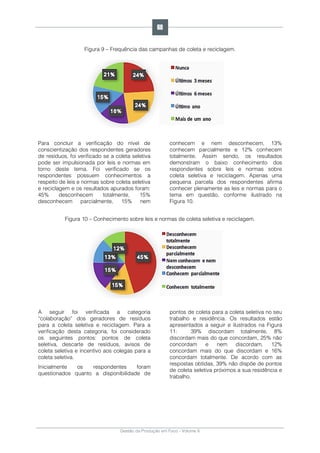 Gestão da Produção em Foco - Volume 6
Figura 9 – Frequência das campanhas de coleta e reciclagem.
Para concluir a verificação do nível de
conscientização dos respondentes geradores
de resíduos, foi verificado se a coleta seletiva
pode ser impulsionada por leis e normas em
torno deste tema. Foi verificado se os
respondentes possuem conhecimentos a
respeito de leis e normas sobre coleta seletiva
e reciclagem e os resultados apurados foram:
45% desconhecem totalmente, 15%
desconhecem parcialmente, 15% nem
conhecem e nem desconhecem, 13%
conhecem parcialmente e 12% conhecem
totalmente. Assim sendo, os resultados
demonstram o baixo conhecimento dos
respondentes sobre leis e normas sobre
coleta seletiva e reciclagem. Apenas uma
pequena parcela dos respondentes afirma
conhecer plenamente as leis e normas para o
tema em questão, conforme ilustrado na
Figura 10.
Figura 10 – Conhecimento sobre leis e normas de coleta seletiva e reciclagem.
A seguir foi verificada a categoria
“colaboração” dos geradores de resíduos
para a coleta seletiva e reciclagem. Para a
verificação desta categoria, foi considerado
os seguintes pontos: pontos de coleta
seletiva, descarte de resíduos, avisos de
coleta seletiva e incentivo aos colegas para a
coleta seletiva.
Inicialmente os respondentes foram
questionados quanto a disponibilidade de
pontos de coleta para a coleta seletiva no seu
trabalho e residência. Os resultados estão
apresentados a seguir e ilustrados na Figura
11: 39% discordam totalmente, 8%
discordam mais do que concordam, 25% não
concordam e nem discordam, 12%
concordam mais do que discordam e 16%
concordam totalmente. De acordo com as
respostas obtidas, 39% não dispõe de pontos
de coleta seletiva próximos a sua residência e
trabalho.
68
 