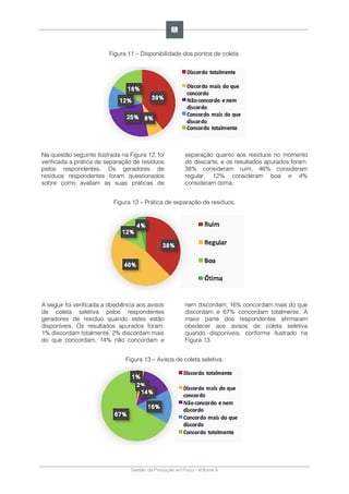 Gestão da Produção em Foco - Volume 6
Figura 11 – Disponibilidade dos pontos de coleta.
Na questão seguinte ilustrada na Figura 12, foi
verificada a prática de separação de resíduos
pelos respondentes. Os geradores de
resíduos respondentes foram questionados
sobre como avaliam as suas práticas de
separação quanto aos resíduos no momento
do descarte, e os resultados apurados foram:
38% consideram ruim, 46% consideram
regular, 12% consideram boa e 4%
consideram ótima.
Figura 12 – Prática de separação de resíduos.
A seguir foi verificada a obediência aos avisos
de coleta seletiva pelos respondentes
geradores de resíduo quando estes estão
disponíveis. Os resultados apurados foram:
1% discordam totalmente, 2% discordam mais
do que concordam, 14% não concordam e
nem discordam, 16% concordam mais do que
discordam e 67% concordam totalmente. A
maior parte dos respondentes afirmaram
obedecer aos avisos de coleta seletiva
quando disponíveis, conforme ilustrado na
Figura 13.
Figura 13 – Avisos de coleta seletiva.
69
 