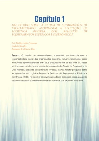 Capítulo 1
Luiz Phillipe Mota Pessanha
Gudelia Morales
Josinaldo de Oliveira Dias
Resumo: O desafio do desenvolvimento sustentável em harmonia com a
responsabilidade social das organizações direciona, inclusive legalmente, essas
instituições a preocuparem-se com seus produtos no final de sua vida útil. Nesse
sentido, esse trabalho busca apresentar o conceito de Cadeia de Suprimentos de
Ciclo-fechado, apoiando-se na literatura revisada, e ainda retratar pesquisas sobre
as aplicações da Logística Reversa a Resíduos de Equipamentos Elétricos e
Eletrônicos - REEE. Foi possível observar que no Brasil pesquisas nessa área ainda
são muito escassas e tal fato demanda mais trabalhos que explorem esse tema.
 