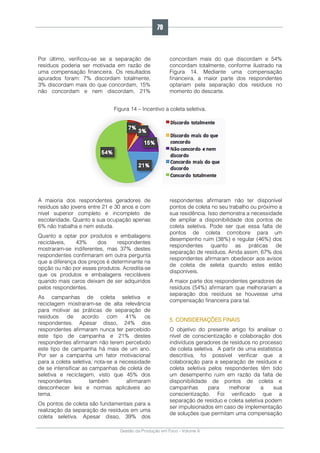 Gestão da Produção em Foco - Volume 6
Por último, verificou-se se a separação de
resíduos poderia ser motivada em razão de
uma compensação financeira. Os resultados
apurados foram: 7% discordam totalmente,
3% discordam mais do que concordam, 15%
não concordam e nem discordam, 21%
concordam mais do que discordam e 54%
concordam totalmente, conforme ilustrado na
Figura 14. Mediante uma compensação
financeira, a maior parte dos respondentes
optariam pela separação dos resíduos no
momento do descarte.
Figura 14 – Incentivo a coleta seletiva.
A maioria dos respondentes geradores de
resíduos são jovens entre 21 e 30 anos e com
nível superior completo e incompleto de
escolaridade. Quanto a sua ocupação apenas
6% não trabalha e nem estuda.
Quanto a optar por produtos e embalagens
recicláveis, 43% dos respondentes
mostraram-se indiferentes, mas 37% destes
respondentes confirmaram em outra pergunta
que a diferença dos preços é determinante na
opção ou não por esses produtos. Acredita-se
que os produtos e embalagens recicláveis
quando mais caros deixam de ser adquiridos
pelos respondentes.
As campanhas de coleta seletiva e
reciclagem mostraram-se de alta relevância
para motivar as práticas de separação de
resíduos de acordo com 41% os
respondentes. Apesar disso, 24% dos
respondentes afirmaram nunca ter percebido
este tipo de campanha e 21% destes
respondentes afirmaram não terem percebido
este tipo de campanha há mais de um ano.
Por ser a campanha um fator motivacional
para a coleta seletiva, nota-se a necessidade
de se intensificar as campanhas de coleta de
seletiva e reciclagem, visto que 45% dos
respondentes também afirmaram
desconhecer leis e normas aplicáveis ao
tema.
Os pontos de coleta são fundamentais para a
realização da separação de resíduos em uma
coleta seletiva. Apesar disso, 39% dos
respondentes afirmaram não ter disponível
pontos de coleta no seu trabalho ou próximo a
sua residência. Isso demonstra a necessidade
de ampliar a disponibilidade dos pontos de
coleta seletiva. Pode ser que essa falta de
pontos de coleta corrobore para um
desempenho ruim (38%) e regular (46%) dos
respondentes quanto as práticas de
separação de resíduos. Ainda assim, 67% dos
respondentes afirmaram obedecer aos avisos
de coleta de seleta quando estes estão
disponíveis.
A maior parte dos respondentes geradores de
resíduos (54%) afirmaram que melhorariam a
separação dos resíduos se houvesse uma
compensação financeira para tal.
5. CONSIDERAÇÕES FINAIS
O objetivo do presente artigo foi analisar o
nível de conscientização e colaboração dos
indivíduos geradores de resíduos no processo
de coleta seletiva. A partir de uma estatística
descritiva, foi possível verificar que a
colaboração para a separação de resíduos e
coleta seletiva pelos respondentes têm tido
um desempenho ruim em razão da falta de
disponibilidade de pontos de coleta e
campanhas para melhorar a sua
conscientização. Foi verificado que a
separação de resíduo e coleta seletiva podem
ser impulsionados em caso de implementação
de soluções que permitam uma compensação
70
 