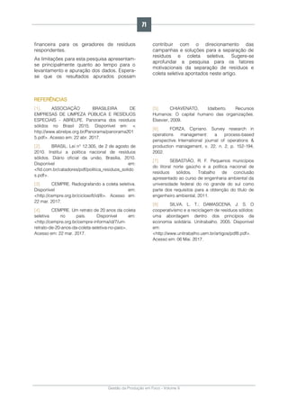 Gestão da Produção em Foco - Volume 6
financeira para os geradores de resíduos
respondentes.
As limitações para esta pesquisa apresentam-
se principalmente quanto ao tempo para o
levantamento e apuração dos dados. Espera-
se que os resultados apurados possam
contribuir com o direcionamento das
campanhas e soluções para a separação de
resíduos e coleta seletiva. Sugere-se
aprofundar a pesquisa para os fatores
motivacionais da separação de resíduos e
coleta seletiva apontados neste artigo.
REFERÊNCIAS
[1]. ASSOCIAÇÃO BRASILEIRA DE
EMPRESAS DE LIMPEZA PÚBLICA E RESÍDUOS
ESPECIAIS - ABRELPE. Panorama dos resíduos
sólidos no Brasil 2015. Disponível em: <
http://www.abrelpe.org.br/Panorama/panorama201
5.pdf>. Acesso em: 22 abr. 2017.
[2]. BRASIL. Lei n° 12.305, de 2 de agosto de
2010. Institui a política nacional de resíduos
sólidos. Diário oficial da união, Brasília, 2010.
Disponível em:
<fld.com.br/catadores/pdf/politica_residuos_solido
s.pdf>.
[3]. CEMPRE. Radiografando a coleta seletiva.
Disponível em:
<http://cempre.org.br/ciclosoft/id/8>. Acesso em:
22 mar. 2017.
[4]. CEMPRE. Um retrato de 20 anos da coleta
seletiva no país. Disponível em:
<http://cempre.org.br/cempre-informa/id/7/um-
retrato-de-20-anos-da-coleta-seletiva-no-pais>.
Acesso em: 22 mar. 2017.
[5]. CHIAVENATO, Idalberto. Recursos
Humanos: O capital humano das organizações.
Elsevier, 2009.
[6]. FORZA, Cipriano. Survey research in
operations management: a process-based
perspective. International journal of operations &
production management, v. 22, n. 2, p. 152-194,
2002.
[7]. SEBASTIÃO, R. F. Pequenos municípios
do litoral norte gaúcho e a política nacional de
resíduos sólidos. Trabalho de conclusão
apresentado ao curso de engenharia ambiental da
universidade federal do rio grande do sul como
parte dos requisitos para a obtenção do título de
engenheiro ambiental, 2011.
[8]. SILVA, L. T.; DAMASCENA, J. S. O
cooperativismo e a reciclagem de resíduos sólidos:
uma abordagem dentro dos princípios da
economia solidária. Unitrabalho, 2005. Disponível
em:
<http://www.unitrabalho.uem.br/artigos/pdf8.pdf>.
Acesso em: 06 Mai. 2017.
71
 