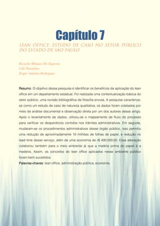 Gestão da Produção em Foco - Volume 6
Capítulo 7
Ricardo Milanez De Siqueira
Uile Paranhos
Roger Antônio Rodrigues
Resumo: O objetivo dessa pesquisa é identificar os benefícios da aplicação do lean
office em um departamento estadual. Foi realizada uma contextualização básica do
setor público, uma revisão bibliográfica da filosofia enxuta. A pesquisa caracteriza-
se como um estudo de caso de natureza qualitativa, os dados foram coletados por
meio de análise documental e observação direta por um dos autores desse artigo.
Após o levantamento de dados, utilizou-se o mapeamento de fluxo do processo
para verificar os desperdícios contidos nos trâmites administrativos. Em seguida,
mudaram-se os procedimentos administrativos desse órgão público, isso permitiu
uma redução de aproximadamente 10 milhões de folhas de papel, e redução no
lead time desse serviço, além de uma economia de r$ 400.000,00. Essa alteração
colaborou também para o meio ambiente já que a matéria prima do papel é a
madeira. Assim, os conceitos do lean office aplicados nesse ambiente público
foram bem sucedidos.
Palavras-chaves: lean office; administração pública; economia.
72
 