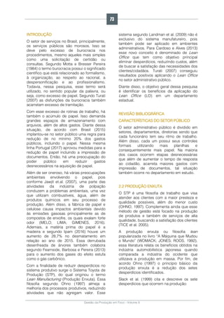 Gestão da Produção em Foco - Volume 6
INTRODUÇÃO
O setor de serviços no Brasil, principalmente,
os serviços públicos são morosos. Isso se
deve pelo excesso de burocracia nos
procedimentos, mesmo aqueles mais simples
como uma solicitação de certidão ou
consultas. Segundo Motta e Bresser Pereira
(1984) o termo burocracia possui o significado
científico que está relacionado ao formalismo,
à organização, ao respeito ao racional, a
despersonificação e ao profissionalismo.
Todavia, nessa pesquisa, esse termo será
utilizado, no sentido popular da palavra, ou
seja, como excesso de papel. Segundo Turati
(2007) as disfunções da burocracia também
acarretam excesso de tramitação.
Com esse excesso de rotinas de trabalho, há
também o acúmulo de papel. Isso demanda
grandes espaços de armazenamento com
arquivos, além de altos gastos. Diante dessa
situação, de acordo com Brasil (2015)
implantou-se no setor público uma regra para
redução de no mínimo 20% dos gastos
públicos, incluindo o papel. Nessa mesma
linha Portugal (2017) aprovou medidas para a
redução de papel incluindo a impressão de
documentos. Então, há uma preocupação do
poder público em reduzir gastos
desnecessários na aquisição de papel.
Além de ser oneroso, há várias preocupações
ambientais envolvendo o papel, pois
conforme Jawjit et.al. (2007), uma parte das
atividades da indústria de polpação
conduzem a problemas ambientais, uma vez
que utilizam combustíveis, água, além de
produtos químicos em seu processo de
produção. Além disso, a fábrica de papel e
celulose causa impactos ambientais devido
às emissões gasosas principalmente as de
compostos de enxofre, os quais exalam forte
odor (MELO; LIMA; GIMENES, 2016).
Ademais, a matéria prima do papel é a
madeira e segundo Ipam (2016) houve um
aumento de 28,7% no desmatamento em
relação ao ano de 2015. Essa derrubada
desenfreada de árvores também colabora
segundo Fearnside, Barbosa e Pereira (2013)
para o aumento dos gases do efeito estufa
como o gás carbônico.
Com a finalidade de reduzir desperdícios no
sistema produtivo surge o Sistema Toyota de
Produção (STP), do qual originou o termo
Lean Manufacturing (Produção Enxuta). Essa
filosofia segundo Ohno (1997) almeja a
melhoria dos processos produtivos, reduzindo
atividades que não agregam valor. Esse
sistema segundo Landman et al. (2009) não é
exclusivo do sistema manufatureiro, pois
também pode ser aplicado em ambientes
administrativos. Para Cardoso e Alves (2013)
esse novo conceito é denominado de Lean
Office que tem como objetivo principal
eliminar desperdícios, reduzindo custos, além
de buscar a satisfação das necessidades dos
clientes/cidadãos. Turati (2007) conseguiu
resultados positivos aplicando o Lean Office
no setor administrativo público.
Diante disso, o objetivo geral dessa pesquisa
é identificar os benefícios da aplicação do
Lean Office (LO) em um departamento
estadual.
REVISÃO BIBLIOGRÁFICA
CARACTERÍSTICAS DO SETOR PÚBLICO
O setor administrativo público é dividido em
setores, departamentos, diretorias sendo que
cada funcionário tem seu ritmo de trabalho.
Além disso, cada um possui seus controles
formais utilizando mais planilhas e
consequentemente mais papel. Na maioria
dos casos ocorrem etapas desnecessárias
que além de aumentar o tempo de resposta
ao cidadão, acarreta maiores gastos com
impressão de documentos, tal situação
também ocorre no departamento em estudo.
2.2 PRODUÇÃO ENXUTA
O STP é uma filosofia de trabalho que visa
atender aos clientes com a maior presteza e
qualidade possíveis, além do menor custo
(OHNO, 1997). Complementa ainda que esse
método de gestão está focado na produção
de produtos e também de serviços de alta
qualidade, buscando a satisfação dos clientes
(TICE et al. 2005).
A produção enxuta ou filosofia lean
popularizada no livro “A Máquina que Mudou
o Mundo” (WOMACK; JONES; ROOS, 1992),
essa literatura relata os benefícios obtidos na
indústria automobilística japonesa quando
comparada a indústria do ocidente que
utilizava a produção em massa. Por fim, de
acordo Ohno (1997) o princípio básico da
produção enxuta é a redução dos setes
desperdícios identificados.
Slack et al. (1999) cita e descreve os sete
desperdícios que ocorrem na produção:
73
 