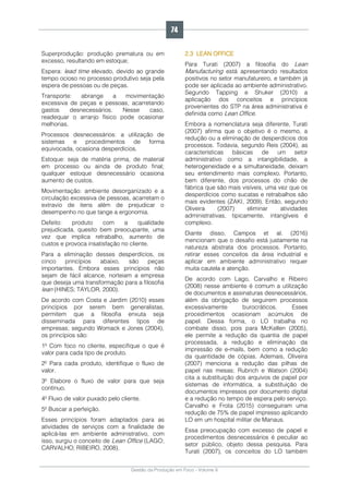 Gestão da Produção em Foco - Volume 6
Superprodução: produção prematura ou em
excesso, resultando em estoque;
Espera: lead time elevado, devido ao grande
tempo ocioso no processo produtivo seja pela
espera de pessoas ou de peças.
Transporte: abrange a movimentação
excessiva de peças e pessoas, acarretando
gastos desnecessários. Nesse caso,
readequar o arranjo físico pode ocasionar
melhorias.
Processos desnecessários: a utilização de
sistemas e procedimentos de forma
equivocada, ocasiona desperdícios.
Estoque: seja de matéria prima, de material
em processo ou ainda de produto final;
qualquer estoque desnecessário ocasiona
aumento de custos.
Movimentação: ambiente desorganizado e a
circulação excessiva de pessoas, acarretam o
extravio de itens além de prejudicar o
desempenho no que tange a ergonomia.
Defeito: produto com a qualidade
prejudicada, quesito bem preocupante, uma
vez que implica retrabalho, aumento de
custos e provoca insatisfação no cliente.
Para a eliminação desses desperdícios, os
cinco princípios abaixo, são peças
importantes. Embora esses princípios não
sejam de fácil alcance, norteiam a empresa
que deseja uma transformação para a filosofia
lean (HINES; TAYLOR, 2000).
De acordo com Costa e Jardim (2010) esses
princípios por serem bem generalistas,
permitem que a filosofia enxuta seja
disseminada para diferentes tipos de
empresas; segundo Womack e Jones (2004),
os princípios são:
1º Com foco no cliente, especifique o que é
valor para cada tipo de produto.
2º Para cada produto, identifique o fluxo de
valor.
3º Elabore o fluxo de valor para que seja
contínuo.
4º Fluxo de valor puxado pelo cliente.
5º Buscar a perfeição.
Esses princípios foram adaptados para as
atividades de serviços com a finalidade de
aplicá-las em ambiente administrativo, com
isso, surgiu o conceito de Lean Office (LAGO;
CARVALHO; RIBEIRO, 2008).
2.3 LEAN OFFICE
Para Turati (2007) a filosofia do Lean
Manufacturing está apresentando resultados
positivos no setor manufatureiro, e também já
pode ser aplicada ao ambiente administrativo.
Segundo Tapping e Shuker (2010) a
aplicação dos conceitos e princípios
provenientes do STP na área administrativa é
definida como Lean Office.
Embora a nomenclatura seja diferente, Turati
(2007) afirma que o objetivo é o mesmo, a
redução ou a eliminação de desperdícios dos
processos. Todavia, segundo Reis (2004), as
características básicas de um setor
administrativo como a intangibilidade, a
heterogeneidade e a simultaneidade, deixam
seu entendimento mais complexo. Portanto,
bem diferente, dos processos do chão de
fábrica que são mais visíveis, uma vez que os
desperdícios como sucatas e retrabalhos são
mais evidentes (ZAKI, 2009). Então, segundo
Oliveira (2007) eliminar atividades
administrativas, tipicamente, intangíveis é
complexo.
Diante disso, Campos et al. (2016)
mencionam que o desafio está justamente na
natureza abstrata dos processos. Portanto,
retirar esses conceitos da área industrial e
aplicar em ambiente administrativo requer
muita cautela e atenção.
De acordo com Lago, Carvalho e Ribeiro
(2008) nesse ambiente é comum a utilização
de documentos e assinaturas desnecessários,
além da obrigação de seguirem processos
excessivamente burocráticos. Esses
procedimentos ocasionam acúmulos de
papel. Dessa forma, o LO trabalha no
combate disso, pois para McKellen (2005),
ele permite a redução da quantia de papel
processada, a redução e eliminação da
impressão de e-mails, bem como a redução
da quantidade de cópias. Ademais, Oliveira
(2007) menciona a redução das pilhas de
papel nas mesas; Rubrich e Watson (2004)
cita a substituição dos arquivos de papel por
sistemas de informática, a substituição de
documentos impressos por documento digital
e a redução no tempo de espera pelo serviço.
Carvalho e Frota (2015) conseguiram uma
redução de 75% de papel impresso aplicando
LO em um hospital militar de Manaus.
Essa preocupação com excesso de papel e
procedimentos desnecessários é peculiar ao
setor público, objeto dessa pesquisa. Para
Turati (2007), os conceitos do LO também
74
 
