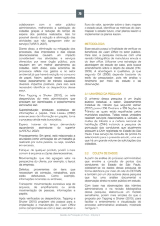 Gestão da Produção em Foco - Volume 6
colaboraram com o setor público
administrativo, melhorando a satisfação do
cidadão graças à redução do tempo de
espera dos pedidos realizados. Isso foi
possível devido à redução e eliminação das
atividades que não agregavam valor ao
serviço (TURATI, 2007).
Diante disso, a eliminação ou mitigação dos
processos, das impressões e das cópias
desnecessárias causam um impacto
considerável nas atividades e serviços
oferecidos por esse órgão público, pois
resultam em um melhor atendimento ao
cidadão. Além disso, essa economia de
processos reflete nos gastos e no setor
ambiental já que haverá redução no consumo
de papel. Assim, aplicar esses conceitos
nesse departamento de trânsito causarão
diversos impactos positivos, para isso será
necessário identificar os desperdícios desse
setor.
Para Tapping e Shuker (2010), os sete
desperdícios do meio administrativo que
precisam ser identificados e posteriormente
eliminados são:
Superprodução: produção excessiva de
informações e papéis. Para Lareau (2002)
esse excesso de informação em papéis, torna
o processo ainda mais burocrático;
Espera: trata-se do tempo demandado
aguardando assinaturas do superior
(LAREAU, 2002);
Processamento: Em geral, está relacionado a
atividades como verificação de um trabalho já
realizado por outra pessoa, ou seja, revisões
em excesso;
Estoque: de qualquer produto, porém o mais
comum é arquivos e cópias desnecessárias;
Movimentação: que não agregam valor na
perspectiva do cliente, por exemplo, o layout
da empresa;
Defeitos: provenientes de itens que
necessitam de correção, retrabalhos, pois
estão defeituosos. Como exemplo,
informações incorretas ou errôneas;
Transporte: movimentação excessiva seja de
arquivos, de empilhamento ou ainda
movimentação de pessoas, informações e
papéis.
Após verificados os desperdícios, Tapping e
Shuker (2010) propõem oito passos para a
implantação e manutenção do Lean Office
como comprometer-se com o lean, escolher o
fluxo de valor, aprender sobre o lean, mapear
o estado atual, identificar as métricas do lean,
mapear o estado futuro, criar planos kaizen e
implementar os planos kaizen.
METODOLOGIA
Esse estudo possui a finalidade de verificar os
benefícios do Lean Office no setor público.
Para isso, a pesquisa iniciou-se com uma
revisão bibliográfica de manufatura enxuta e
do lean office. Utiliza-se uma estratégia de
abordagem de estudo de caso, pois busca
entendimento sobre o objeto de estudo (YIN,
2009). A abordagem é qualitativa, já que
segundo Gil (2008) depende bastante do
estilo do pesquisador, pois ele analisa o
fenômeno por meio do estudo e da
observação.
3.1 UNIVERSO DA PESQUISA
O universo dessa pesquisa é um órgão
público estadual, a saber, Departamento
Estadual de Trânsito que segundo Detran
(2017) possui 336 Ciretrans e 309 Seções de
Trânsito as quais estão espalhadas pelos
municípios paulistas. Todas essas unidades
realizam serviços relacionados a veículos, a
multas de trânsito e a carteira nacional de
habilitação (CNH) incluindo a pesquisa de
pontuação dos condutores que atualmente
possuem a CNH registrada no Estado de São
Paulo. Esse serviço de consulta de pontos foi
selecionado para o presente estudo, uma vez
que há um grande volume de solicitações dos
cidadãos.
3.2 COLETA DE DADOS
A partir da análise do processo administrativo
que envolve a consulta de pontos dos
condutores do Estado de São Paulo,
coletaram-se os dados dessa pesquisa de
forma eletrônica por meio do site do DETRAN
e também por um dos autores dessa pesquisa
que fez uma análise documental e
observação direta no setor público em estudo.
Com base nas observações dos trâmites
administrativos e na revisão bibliográfica
dessa pesquisa, elaborou-se um modelo
semelhante, porém mais simples do que o
proposto por Tapping e Shuker (2010), para
facilitar o entendimento e visualização do
processo administrativo analisado, mostrado
na figura 1.
75
 