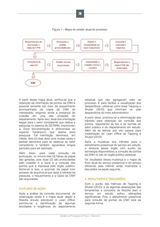 Gestão da Produção em Foco - Volume 6
Figura 1 – Mapa do estado atual do processo.
A partir desse mapa atual, verifica-se que a
obtenção da informação de pontos da CNH é
possível somente por meio de requerimento
acompanhado de cópia da CNH do
interessado, exigindo ainda a presença do
cidadão em uma das unidades do
departamento. Após isso, essa documentação
segue para o setor competente que realiza a
pesquisa no sistema do DETRAN, imprimindo-
a. Essa documentação é direcionada ao
superior hierárquico que assina essa
pesquisa. Tal tramitação demorava, em
média, dois (2) dias úteis, pois muitas vezes o
pedido demorava para se deslocar ao setor
competente e também aguardava longos
períodos para ser assinado.
Além disso, para cada consulta de
pontuação, no mínimo três (3) folhas de papel
são geradas, pois duas (2) são protocoladas
pelo cidadão e a outra é a consulta dos
pontos que é impressa pelo órgão público.
Soma-se a isso, o acúmulo de papel com
excesso de arquivos já que após a retirada da
pesquisa, o requerimento e a cópia da CNH
são arquivadas.
3.3 PLANO DE AÇÃO
Após a análise da consulta documental, da
observação direta e o mapa atual; aliado a
filosofia enxuta sobretudo o Lean Office,
permitiu-se a identificação de algumas
atividades e exigências do departamento
estadual que não agregavam valor ao
processo. E para facilitar a visualização dos
desperdícios, utiliza-se como base Tapping e
Shuker (2010) que informam os sete
desperdícios do meio administrativo.
A partir disso, priorizou-se a reformulação dos
trâmites para obtenção da consulta dos
pontos, respeitando as leis e as normas do
setor público e do departamento em estudo.
Além de se atentar aos oito passos para
implantação do Lean Office de Tapping e
Shuker (2010).
Após a mudança dos trâmites para o
atendimento presencial do serviço em estudo,
a diretoria desse órgão com auxílio da
tecnologia disponibilizou a consulta de pontos
da CNH no site do órgão público estadual.
Os resultados dessa mudança e o mapa de
fluxo atual do serviço presencial e do serviço
oferecido pela internet serão mostrados e
discutidos na seção seguinte.
4. RESULTADOS E DISCUSSÕES
Com o auxílio das métricas de Tapping e
Shuker (2010); e de algumas adaptações das
ferramentas e conceitos da filosofia lean, o
serviço em estudo sofreu alterações
significativas. Pois, o atendimento presencial
para consulta de pontos da CNH está da
seguinte forma:
76
 