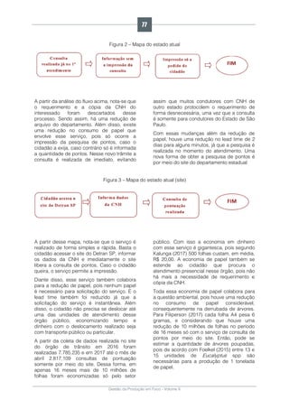 Gestão da Produção em Foco - Volume 6
Figura 2 – Mapa do estado atual
A partir da análise do fluxo acima, nota-se que
o requerimento e a cópia da CNH do
interessado foram descartados desse
processo. Sendo assim, há uma redução de
arquivo do departamento. Além disso, existe
uma redução no consumo de papel que
envolve esse serviço, pois só ocorre a
impressão da pesquisa de pontos, caso o
cidadão a exija, caso contrário só é informada
a quantidade de pontos. Nesse novo trâmite a
consulta é realizada de imediato, evitando
assim que muitos condutores com CNH de
outro estado protocolem o requerimento de
forma desnecessária, uma vez que a consulta
é somente para condutores do Estado de São
Paulo.
Com essas mudanças além da redução de
papel, houve uma redução no lead time de 2
dias para alguns minutos, já que a pesquisa é
realizada no momento do atendimento. Uma
nova forma de obter a pesquisa de pontos é
por meio do site do departamento estadual
Figura 3 – Mapa do estado atual (site)
A partir desse mapa, nota-se que o serviço é
realizado de forma simples e rápida. Basta o
cidadão acessar o site do Detran SP, informar
os dados da CNH e imediatamente o site
libera a consulta de pontos. Caso o cidadão
queira, o serviço permite a impressão.
Diante disso, esse serviço também colabora
para a redução de papel, pois nenhum papel
é necessário para solicitação do serviço. E o
lead time também foi reduzido já que a
solicitação do serviço é instantânea. Além
disso, o cidadão não precisa se deslocar até
uma das unidades de atendimento desse
órgão público, economizando tempo e
dinheiro com o deslocamento realizado seja
com transporte público ou particular.
A partir da coleta de dados realizada no site
do órgão de trânsito em 2016 foram
realizadas 7.785.235 e em 2017 até o mês de
abril 2.817.109 consultas de pontuação
somente por meio do site. Dessa forma, em
apenas 16 meses mais de 10 milhões de
folhas foram economizadas só pelo setor
público. Com isso a economia em dinheiro
com esse serviço é gigantesca, pois segundo
Kalunga (2017) 500 folhas custam, em média,
R$ 20,00. A economia de papel também se
estende ao cidadão que procura o
atendimento presencial nesse órgão, pois não
há mais a necessidade de requerimento e
cópia da CNH.
Toda essa economia de papel colabora para
a questão ambiental, pois houve uma redução
no consumo de papel considerável,
consequentemente na derrubada de árvores.
Para Filiperson (2017) cada folha A4 pesa 6
gramas, e considerando que houve uma
redução de 10 milhões de folhas no período
de 16 meses só com o serviço de consulta de
pontos por meio do site. Então, pode se
estimar a quantidade de árvores poupadas,
pois de acordo com Foelkel (2015) entre 13 e
15 unidades de Eucalyptus spp são
necessárias para a produção de 1 tonelada
de papel.
77
 