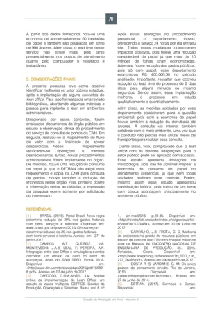 Gestão da Produção em Foco - Volume 6
A partir dos dados fornecidos nota-se uma
economia de aproximadamente 60 toneladas
de papel e também são poupadas em torno
de 900 árvores. Além disso, o lead time desse
serviço não existe mais, pois tanto
presencialmente nos postos de atendimento
quanto pelo computador o resultado é
instantâneo.
5. CONSIDERAÇÕES FINAIS
A presente pesquisa teve como objetivo
identificar melhorias no setor público estadual,
após a implantação de alguns conceitos do
lean office. Para isso foi realizada uma revisão
bibliográfica, abordando algumas métricas e
passos para implantar o lean em ambientes
administrativos.
Direcionado por esses conceitos, foram
analisados documentos do órgão público em
estudo e observação direta do procedimento
do serviço de consulta de pontos da CNH. Em
seguida, realizou-se o mapeamento de fluxo
de valor com a finalidade de apurar
desperdícios. Nesse mapeamento
verificaram-se operações e trâmites
desnecessários. Então, novos procedimentos
administrativos foram implantados no órgão.
De imediato, houve uma redução do consumo
de papel já que o DETRAN não exige mais
requerimento e cópia da CNH para consulta
de pontos. Houve também a redução de
impressos nesse órgão. Pois, primeiro ocorre
a informação verbal ao cidadão; a impressão
da pesquisa ocorre somente por solicitação
do interessado.
Após essas alterações no procedimento
presencial, o departamento inovou,
oferecendo o serviço 24 horas por dia em seu
site. Todas essas mudanças ocasionaram
impactos positivos, pois houve uma redução
considerável de papel já que mais de 10
milhões de folhas foram economizadas.
Ademais, houve redução dos gastos públicos,
pois só com papel, esse departamento
economizou R$ 400.000,00 no período
analisado. Importante, ressaltar que ocorreu
redução do lead time do processo de 2 dias
úteis para alguns minutos ou mesmo
segundos. Sendo assim, essa implantação
melhorou o processo em estudo
qualitativamente e quantitativamente.
Além disso, as medidas adotadas por esse
departamento colaboraram para a questão
ambiental, pois com a economia de papel
houve também a redução da derrubada de
árvores. A consulta via internet também
colabora com o meio ambiente, uma vez que
o condutor não precisa mais utilizar meios de
transportes para realizar essa consulta.
Diante disso, ficou comprovado que o lean
office com as devidas adaptações para o
setor público pode ser aplicado com sucesso.
Esse estudo apresenta limitações na
metodologia, pois não foi possível mapear a
economia do consumo de papel no
atendimento presencial, já que nem todas
unidades realizam esse controle. Porém,
mesmo assim esse estudo apresentou
contribuição teórica, pois tratou de um tema
com pouca abordagem principalmente no
ambiente público.
REFERÊNCIAS
[1]. BRASIL. (2015). Portal Brasil. Nova regra
determina redução de 20% nos gastos federais
com bens, serviços e telefonia. Disponível em:
www.brasil.gov.br/governo/2015/10/nova-regra-
determina-reducao-de-20-nos-gastos-federais-
com-bens-servicos-e-telefonia.Acesso em: 27 de
junho 2017.
[2]. CAMPOS, A.T; QUEIROZ, J.A;
MONTEVECHI, J.A.B; LEAL, F; PEREIRA, A.P.
Integração entre lean Office e simulação a eventos
discretos: um estudo de caso no setor de
autopeças. Anais do XLVIII SBPO, Vitoria, 2016.
Disponível em:
<http://www.din.uem.br/sbpo/sbpo2016/pdf/15682
8.pdf>. Acesso em 02 de julho de 2017.
[3]. CARDOSO, G.O.A;ALVES, J.M. Análise
crítica da implementação do Lean Office: um
estudo de casos múltiplos. GEPROS, Gestão da
Produção, Operações e Sistemas, Bauru, ano 8, nº
1, jan-mar/2013, p.23-35. Disponível em:
<http://revista.feb.unesp.br/index.php/gepros/articl
e/viewFile/1003/484>. Acesso em 30 de junho de
2017.
[4]. CARVALHO, J.B; FROTA, C. D. Melhoria
de processos na gestão de recursos públicos: em
estudo de caso de lean Office no hospital militar de
área de Manaus. IN: ENCONTRO NACIONAL DE
ENGENHARIA DE PRODUÇÃO, 35., 2015,
Fortaleza, Ceara. Disponível em:
<http://www.abepro.org.br/biblioteca/TN_STO_216_
273_26486.pdf>. Acesso em 29 de junho de 2017.
[5]. COSTA R. S; JARDIM E. G. M. Os cinco
passos do pensamento enxuto. Rio de Janeiro,
2010. Disponível em:
<www.trilhaprojetos.com.br/home/>. Acesso em:
27 de junho de 2014.
[6]. DETRAN. (2017). Conheça o Detran.
Disponível em:
78
 