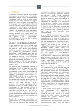 Gestão da Produção em Foco - Volume 6
1. INTRODUÇÃO
O ambiente competitivo em que se encontram
as empresas fomenta a busca por inovação
tecnológica visando garantir sobrevivência no
mercado e melhores taxas de lucro. Nesse
sentido, o rápido desenvolvimento tecnológico
inserido em novos produtos, juntamente com
o desejo, por vezes induzido pela mídia, dos
consumidores em adquirir produtos lançados
recentemente está levando a problemas
ambientais: o maior consumo de recursos
naturais e a geração de maior quantidade
resíduos, dado pela destinação inadequada
desses produtos que muitas vezes são
descartados prematuramente antes mesmo
de perder sua funcionalidade.
(POCHAMPALLY NUKALA e GUPTA, 2009;
VICTOR e KUMAR, 2012).
Tal fato é mais preponderante quando se
considera o setor da indústria eletroeletrônica,
o qual atualmente ilustra, com clareza, essa
dinâmica de produção, consumo e geração
de resíduos. Isso ocorre principalmente
devido ao encurtamento do ciclo de vida útil
dos produtos ou Equipamentos Elétricos
Eletrônicos - EEE, fazendo com que os
mesmos tenham obsolescência programada
ou planejada, visando a sua substituição
rápida e, assim, fazendo girar a roda da
sociedade de consumo (OLIVEIRA da SILVA,
2012); somado ao fato de que possuem
baixíssimas taxas de reciclagem (VICTOR e
KUMAR, 2012).
Os Resíduos de Equipamentos Elétricos e
Eletrônicos (REEE) correspondem aos EEE
descartados por usuários e incluem os
componentes, subconjuntos e materiais que
fazem parte do produto no momento do
descarte (TSYDENOVA e BENGTSSON, 2011;
RODRIGUES, 2012). O volume crescente de
geração desses resíduos aliado à sua
composição de alto risco ao ambiente e a
saúde humana caracterizada pelos metais
pesados (tais como mercúrio, cádmio,
chumbo, entre outros) necessários, até o
momento, na produção dos EEE implicam em
dificuldades no seu descarte correto e
tratamento adequado. Vale ressaltar que a
destinação impropria de REEE em lixões e
aterros controlados coloca em risco o solo,
podendo até mesmo contaminar as águas de
lençóis freáticos e dos rios pela liberação dos
metais pesados.
Devido à composição diversificada o
gerenciamento da cadeia de reciclagem dos
REEE torna-se complexo, por exemplo, as
atividades de coleta e tratamento desses
resíduos são onerosas e demandam um bom
planejamento. Dessa forma, tornou-se
importante a formulação e implantação de
legislação específica visando equacionar a
logística desta reciclagem, que envolve o
tratamento, o transporte e a disposição
ambientalmente seguras dos materiais
recicláveis. Por exemplo, pode-se considerar
o caso em que é utilizada a extensão da
responsabilidade das empresas produtoras
e/ou comercializadoras, quanto ao descarte
dos seus produtos fabricados e/ou
comercializados.
Li et al. (2012) comentaram que os países
desenvolvidos têm liderado o caminho no
estabelecimento de sistemas formais para o
tratamento de REEE desde o início da década
de 1990, estabeleceu-se, na União Europeia,
a adoção de diretivas para tratamento desses
resíduos. No Brasil, a Lei Federal nº
12.305/2010 instituiu a Política Nacional de
Resíduos Sólidos (PNRS, 2010) que
estabelece princípios, objetivos e diretivas
para a gestão integrada dos resíduos sólidos
no país (Artigo 1º), compartilhando
responsabilidades entre fabricantes,
consumidores e poder público responsável
pela limpeza urbana (Item XVII, Art. 3°).
Rodrigues (2016) ressalta a existência de um
quarto stakeholder, representado pelas
empresas (ou cooperativas de catadores)
gerenciadoras de resíduos.
Nesse contexto, reforça-se a
responsabilidade que as empresas têm na
questão do desenvolvimento sustentável. Faz-
se necessário, então, que as companhias
modifiquem suas operações com o intuito de
promoverem a recuperação ou
reaproveitamento dos seus produtos. Dessa
forma, fica clara a importância de um
planejamento da Cadeia de Suprimentos de
Ciclo fechado (Closed-loop Supply Chain),
através da inclusão de uma facilidade que se
ocupem das atividades de logística reversa e
o reaproveitamento de produtos (SILVA;
SILVA, 2012).
A PNRS (2010) também trata da obrigação
dos consumidores em disponibilizar
adequadamente seus resíduos sólidos para
coleta e devolução, sempre que houver
sistema de coleta seletiva municipal ou
sistema de Logística Reversa (LR)
estabelecidos (ABDI, 2013).
Os sistemas de LR emergentes em países em
desenvolvimento, como caso do Brasil,
8
 