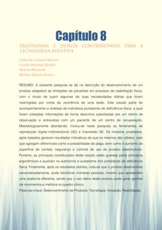 Gestão da Produção em Foco - Volume 6
Capítulo 8
Catherine Teixeira Marcon
Camila Machado Bardini
Melissa Watanabe
Bárbara Regina Alvarez
RESUMO: A presente pesquisa se dá na descrição do desenvolvimento de um
produto adaptável às limitações de pacientes em processo de reabilitação física,
com o intuito de suprir algumas de suas necessidades diárias que foram
restringidas por conta da ocorrência de uma lesão. Este estudo parte do
acompanhamento e análises de indivíduos portadores de deficiência física, a qual
foram coletadas informações de forma descritiva subsidiadas por um roteiro de
observação e entrevistas com um paciente de um centro de recuperação.
Metodologicamente abordando, incluiu-se nesta pesquisa as ferramentas de
reprodução digital tridimensional (3D) e impressão 3D. Os modelos projetados,
após testados geraram resultados indicativos de que os mesmos são válidos, visto
que agregam diferenciais como a possibilidade de pega, bem como o aumento da
superfície de contato, segurança e controle de uso do produto desenvolvido.
Portanto, as principais contribuições deste estudo estão guiadas pelos princípios
ergonômicos e auxiliam na autonomia e autoestima dos portadores de deficiência
física. Finalmente, após os resultados obtidos, nota-se que o produto desenvolvido
personalizadamente, pode beneficiar inúmeras pessoas, mesmo que apresentem
uma anatomia diferente, sendo que o uso diário deste produto pode gerar ganhos
de movimentos e melhora no quadro clínico.
Palavras-chave: Desenvolvimento de Produtos; Tecnologia; Inovação; Reabilitação.
80
 