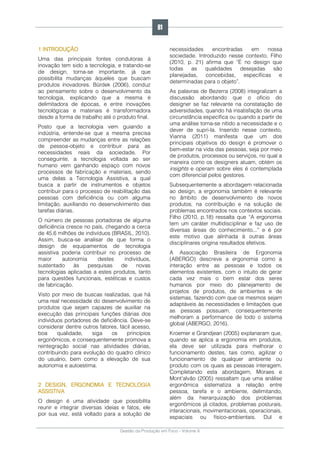 Gestão da Produção em Foco - Volume 6
1 INTRODUÇÃO
Uma das principais fontes condutoras à
inovação tem sido a tecnologia, e tratando-se
de design, torna-se importante, já que
possibilita mudanças àqueles que buscam
produtos inovadores. Bürdek (2006), conduz
ao pensamento sobre o desenvolvimento da
tecnologia, explicando que a mesma é
delimitadora de épocas, e entre inovações
tecnológicas e materiais é transformadora
desde a forma de trabalho até o produto final.
Posto que a tecnologia vem guiando a
indústria, entende-se que a mesma precisa
compreender as mudanças entre as relações
de pessoa-objeto e contribuir para as
necessidades reais da sociedade. Por
conseguinte, a tecnologia voltada ao ser
humano vem ganhando espaço com novos
processos de fabricação e materiais, sendo
uma delas a Tecnologia Assistiva, a qual
busca a partir de instrumentos e objetos
contribuir para o processo de reabilitação das
pessoas com deficiência ou com alguma
limitação, auxiliando no desenvolvimento das
tarefas diárias.
O número de pessoas portadoras de alguma
deficiência cresce no país, chegando a cerca
de 45,6 milhões de indivíduos (BRASIL, 2010).
Assim, busca-se analisar de que forma o
design de equipamentos de tecnologia
assistiva poderia contribuir no processo de
maior autonomia destes indivíduos,
sustentado às pesquisas de novas
tecnologias aplicadas a estes produtos, tanto
para questões funcionais, estéticas e custos
de fabricação.
Visto por meio de buscas realizadas, que há
uma real necessidade do desenvolvimento de
produtos que sejam capazes de auxiliar na
execução das principais funções diárias dos
indivíduos portadores de deficiência. Deve-se
considerar dentre outros fatores, fácil acesso,
boa qualidade, siga os princípios
ergonômicos, e consequentemente promova a
reintegração social nas atividades diárias,
contribuindo para evolução do quadro clínico
do usuário, bem como a elevação de sua
autonomia e autoestima.
2 DESIGN, ERGONOMIA E TECNOLOGIA
ASSISTIVA
O design é uma atividade que possibilita
reunir e integrar diversas ideias e fatos, ele
por sua vez, está voltado para a solução de
necessidades encontradas em nossa
sociedade. Introduzido nesse contexto, Filho
(2010, p. 21) afirma que “É no design que
todas as qualidades desejadas são
planejadas, concebidas, específicas e
determinadas para o objeto”.
As palavras de Bezerra (2008) integralizam a
discussão abordando que o ofício do
designer se faz relevante na constatação de
adversidades, quando há insatisfação de uma
circunstância específica ou quando a partir de
uma análise torna-se nítido a necessidade e o
dever de supri-la. Inserido nesse contexto,
Vianna (2011) manifesta que um dos
principais objetivos do design é promover o
bem-estar na vida das pessoas, seja por meio
de produtos, processos ou serviços, no qual a
maneira como os designers atuam, obtém os
insights e operam sobre eles é contemplada
com diferencial pelos gestores.
Subsequentemente a abordagem relacionada
ao design, a ergonomia também é relevante
no âmbito de desenvolvimento de novos
produtos, na contribuição e na solução de
problemas encontrados nos contextos sociais.
Filho (2010, p.18) ressalta que “A ergonomia
tem um caráter multidisciplinar e faz uso de
diversas áreas do conhecimento...” e é por
este motivo que alinhada à outras áreas
disciplinares origina resultados efetivos.
A Associação Brasileira de Ergonomia
(ABERGO) descreve a ergonomia como a
interação entre as pessoas e todos os
elementos existentes, com o intuito de gerar
cada vez mais o bem estar dos seres
humanos por meio do planejamento de
projetos de produtos, de ambientes e de
sistemas, fazendo com que os mesmos sejam
adaptáveis às necessidades e limitações que
as pessoas possuam, consequentemente
melhoram a performance de todo o sistema
global (ABERGO, 2016).
Kroemer e Grandjean (2005) explanaram que,
quando se aplica a ergonomia em produtos,
ela deve ser utilizada para melhorar o
funcionamento destes, tais como, agilizar o
funcionamento de qualquer ambiente ou
produto com os quais as pessoas interagem.
Completando esta abordagem, Moraes e
Mont’alvão (2005) ressaltam que uma análise
ergonômica sistematiza a relação entre
pessoa, tarefa e o ambiente, delimitando,
além da hierarquização dos problemas
ergonômicos já citados, problemas posturais,
interacionais, movimentacionais, operacionais,
espaciais ou físico-ambientais. Dul e
81
 