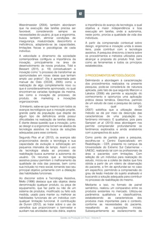Gestão da Produção em Foco - Volume 6
Weerdmeester (2004), também abordaram
que na execução das tarefas precisa ser
favorável, considerando sempre as
necessidades do usuário, já que a ergonomia,
busca também, eliminar condições de
insegurança, insalubridade, desconforto e
ineficiência, adaptando-se às capacidades,
limitações físicas e psicológicas de cada
indivíduo.
A velocidade e dinamismo da sociedade
contemporânea conﬁgura a importância da
inovação, principalmente na área de
desenvolvimento de novos produtos. Tidd e
Bessant (2015, p. 19) conceitualizam a
inovação como “o processo de transformar as
oportunidades em novas ideias que tenham
amplo uso prático”. Ela é apresentada pelo
manual de Oslo (OCDE, 2005) como a
realização de algo completamente novo ou
que é consideravelmente aprimorado, no qual
encontram-se variadas tipologias da mesma,
tais como a inovação de processo, de
produto, de marketing e inovações
organizacionais.
Entretanto, sabe-se que mesmo com todos os
avanços tecnológicos que a inovação propõe,
grande parte da população que dispõe de
algum tipo de deficiência ainda possui
dificuldades na realização de tarefas diárias.
É diante dessa questão que a inovação, junto
ao design e a ergonomia tornam-se aliados da
tecnologia assistiva na busca de soluções
adequadas para esse contexto.
Segundo Plos et al. (2012), os avanços são
proporcionados devido a tecnologia e sua
capacidade de evolução e sofisticação em
pequenos intervalos de tempo. Assim o uso
da tecnologia aliada ao processo de
reabilitação busca aumentar a autonomia do
usuário. Os recursos que a tecnologia
assistiva possui permitem o melhoramento da
qualidade de vida das pessoas, bem como
sua inclusão no meio social, tornando isso seu
principal objetivo juntamente com a dilatação
das habilidades funcionais.
Ao discorrer sobre a Tecnologia Assistiva,
Mello (1998) destaca que são objetos desta
denominação qualquer produto, ou peça de
equipamento, que faz parte ou não de um
sistema de produtos, modificado ou feito sob
medida, usado para manter ou melhorar as
habilidades funcionais de um indivíduo com
qualquer limitação funcional. A contribuição
de Dursin (2012), ao tratar sobre o uso de
utensílios que proporcionam o bem-estar e
auxiliam nas atividades da vida diária, explora
a importância do avanço da tecnologia, a qual
objetiva a maior independência e boa
execução em tarefas, onde a autonomia,
neste ponto, prioriza a qualidade de vida dos
indivíduos.
A partir da compreensão contextual sobre
design, ergonomia e inovação unida à esses
itens, pode contribuir com a tecnologia
assistiva. A pesquisa direcionou à teoria sobre
os procedimentos e métodos utilizados para
alcançar a proposta do produto final, bem
como as ferramentas e todos os princípios
estabelecidos.
3 PROCEDIMENTOS METODOLÓGICOS
Delimitando a abordagem à caracterização
dos procedimentos realizados na presente
pesquisa, pode-se considerá-la de natureza
aplicada, pelo fato de que segundo Marconi e
Lakatos (2006) ela permite a aquisição do
conhecimento e oportuniza uma aplicação
prática dessa temática. Descritiva, partindo
de um estudo de caso e pesquisa de campo,
no qual Gil
(2007) solidifica que a utilização desse
método se dá por meio da descrição das
características de uma população ou
fenômeno intrínseco. E qualitativa, pois para
Sampieri et al. (2013) essa abordagem nos
permite compreender profundamente os
fenômenos explorados e ainda analisá-los
com a perspectiva do autor.
Como ponto de partida para a pesquisa,
escolheu-se o Centro Especializado em
Reabilitação - CER, presente no campus da
Universidade do Extremo Sul Catarinense -
UNESC, realizando tal com os profissionais da
área e pacientes com limitações. Com
seleção de um indivíduo para realização do
estudo, iniciou-se a coleta de dados que fora
obtida a partir de um roteiro de observação
do paciente, a fim de aprofundar-se no caso
em específico; permitindo a compreensão do
grau de lesão medular do sujeito analisado e
buscando a solução adequada para contribuir
no processo de reabilitação do mesmo.
Mediante a isso, no formato de painel
semântico, realizou um comparativo entre os
produtos existentes no mercado. Utilizou-se
parâmetros qualitativos e classificatórios,
estabelecendo as características dos
produtos mais importantes para o contexto,
conforme as necessidades do paciente,
ressaltando as suposições iniciais.
Subsequentemente ao esclarecimento da
82
 