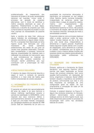 Gestão da Produção em Foco - Volume 6
problematização, do mapeamento dos
requisitos do projeto e de quais necessidades
deveriam ser supridas, iniciou então o
processo de geração de possíveis
alternativas, com o intuito de identificar a
melhor proposta destinada ao caso em
específico. Posteriormente à essa etapa,
realizou-se a escolha da proposta que mais
cumpria todos os requisitos do projeto e a que
mais suprisse as necessidades do possível
usuário.
Após a escolha da ideia final, utilizou-se
alguns métodos de prototipagem rápida,
estudos volumétricos e alguns testes iniciais.
Por fim, a proposta final relacionada ao tema
higiene bucal fora fabricada por uma
impressora 3D, sendo submetido
posteriormente aos testes de uso junto ao
usuário final (paciente observado). Contudo,
para complementar o processo, buscou-se
algumas possibilidades de materiais para a
realização da produção do instrumento, para
o qual considerou-se os materiais de
fabricação dos produtos existentes no
mercado, dando preferência aos que
contribuem com a preservação do meio
ambiente.
4 RESULTADOS E DISCUSSÕES
O objetivo da etapa informacional descrita a
seguir é reunir o contexto do paciente
escolhido e o meio onde ele habita para
melhor compreensão do cenário estudado.
4.1 INFORMAÇÕES DO PACIENTE E SEU
ATUAL ESTADO
O paciente em estudo tem aproximadamente
60 anos de idade, é do sexo feminino e
obteve melhorias significativas durante o
período de reabilitação no CER/UNESC, como
resposta dos seus exercícios diários e
acompanhamento semanal. O quadro clínico
é dado por uma lesão medular, conjugando
em Tetraplegia espástica por sequela de TRM
C5-C6. Está em tratamento há um ano e a
quantidade de movimentos alcançados é
significativo se comparado ao seu estágio
inicial. Detinha, dentre inúmeras limitações,
incapacidade de sentar-se, perda das
funções táteis e pega de pequenos objetos,
mesmo com engrossamento das
empunhaduras e alças ajustadas.
Apresentava hipotonia no tronco, não possuía
o movimento de rotação, além de sentir dores
nos membros inferiores, sensação de medo e
sensibilidade constante.
O paciente relata ter como principais objetivos
voltar a andar, sentar-se, cuidar da casa,
realizar funções básicas do dia a dia com
uma vida social ativa, independência à
alimentar-se e higiene pessoal. Atualmente
realiza algumas funções diárias com o auxílio
de adaptações, como alimentar-se e pentear
os cabelos, considerando que há ajuda do
cuidador e que a maioria dessas funções são
possíveis devido aos objetos personalizados e
improvisados pelos profissionais do
CER/UNESC.
4.2 DESCRIÇÃO DAS FERRAMENTAS
UTILIZADAS
Portanto, aplicou-se a ferramenta de Painel
Semântico, que segundo Pazmino (2015)
permite que sejam exploradas as formas
visuais dos produtos existentes, bem como
aqueles bem-sucedidos, em resoluções de
forma, engenharia e materiais. Baxter (2000)
também ressalta a importância da semântica
do produto, comunicando que esta é uma
fase importante na formação de uma
configuração geral do objeto, do que
propriamente a concepção de cada um de
seus componentes.
Contudo, é possível observar na Figura 01,
alguns dos produtos existentes no mercado,
também denominados como produtos
análogos acerca do tema higiene bucal, que
estão disponíveis para auxiliar no processo de
recuperação bem como nas atividades
básicas do usuário.
83
 