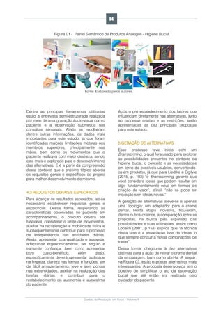 Gestão da Produção em Foco - Volume 6
Figura 01 - Painel Semântico de Produtos Análogos - Higiene Bucal
Fonte: Elaborado pelos autores.
Dentre as principais ferramentas utilizadas
estão a entrevista semi-estruturada realizada
por meio de uma gravação áudio-visual com o
paciente e a observação submetida nas
consultas semanais. Ainda se recolheram
dentre outras informações, os dados mais
importantes para este estudo, já que foram
identificadas maiores limitações motoras nos
membros superiores, principalmente nas
mãos, bem como os movimentos que o
paciente realizava com maior destreza, sendo
este mais o explorado para o desenvolvimento
das alternativas. E é a partir da compreensão
deste contexto que o próximo tópico aborda
os requisitos gerais e específicos do projeto
para melhor desenvolvimento do mesmo.
4.3 REQUISITOS GERAIS E ESPECÍFICOS
Para alcançar os resultados esperados, fez-se
necessário estabelecer requisitos gerais e
específicos. Dessa forma, respeitando as
características observadas no paciente em
acompanhamento, o produto deverá ser
funcional, considerar o limite de movimentos,
auxiliar na recuperação e mobilidade física e
subsequentemente contribuir para o processo
de independência nas atividades diárias.
Ainda, apresentar boa qualidade e assepsia,
adaptar-se ergonomicamente, ser seguro e
transmitir confiança, bem como apresentar
bom custo-benefício. Além disso,
especificamente deverá apresentar facilidade
na limpeza, clareza nas formas e funções, ser
de fácil armazenamento, leve e sem pontas
nas extremidades, auxiliar na realização das
tarefas diárias e contribuir para o
restabelecimento da autonomia e autoestima
do paciente.
Após o pré estabelecimento dos fatores que
influenciam diretamente nas alternativas, junto
ao processo criativo e as restrições, serão
apresentadas as dez principais propostas
para este estudo.
5 GERAÇÃO DE ALTERNATIVAS
Esse processo teve início com um
Brainstorming, o qual fora usado para explorar
as possibilidades presentes no contexto da
higiene bucal, o conceito e as necessidades
em torno de possíveis usuários, convertendo-
os em produtos, já que para Liedtka e Ogilvie
(2015, p. 103) “o Brainstorming garante que
você considere ideias que podem resultar em
algo fundamentalmente novo em termos de
criação de valor”, afinal, “não se pode ter
inovação sem ideias novas.”
A geração de alternativas ateve-se a apenas
uma tipologia: um adaptador para o creme
dental. Nesta etapa inovativa, houveram,
dentre outros critérios, a comparação entre as
propostas, na busca pela expansão das
possibilidades e suas utilizações, assim como
Löbach (2001, p.153) explica que “a técnica
desta fase é a associação livre de ideias, o
que sempre conduz a novas combinações de
ideias”.
Dessa forma, chegou-se à dez alternativas
distintas para a ação de retirar o creme dental
da embalagem, bem como abri-la. A seguir,
na Figura 03, estão expostas alternativas mais
interessantes. A proposta desenvolvida tem o
objetivo de simplificar o ato da escovação
bucal que até então era realizada pelo
cuidador do paciente.
84
 