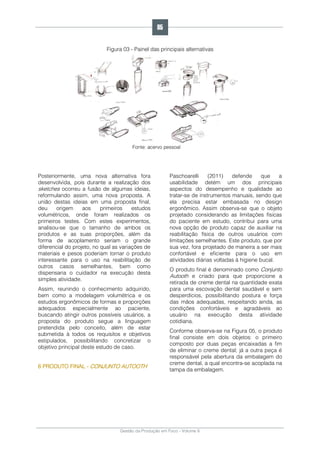 Gestão da Produção em Foco - Volume 6
Figura 03 - Painel das principais alternativas
Fonte: acervo pessoal
Posteriormente, uma nova alternativa fora
desenvolvida, pois durante a realização dos
sketches ocorreu a fusão de algumas ideias,
reformulando assim, uma nova proposta. A
união destas ideias em uma proposta final,
deu origem aos primeiros estudos
volumétricos, onde foram realizados os
primeiros testes. Com estes experimentos,
analisou-se que o tamanho de ambos os
produtos e as suas proporções, além da
forma de acoplamento seriam o grande
diferencial do projeto, no qual as variações de
materiais e pesos poderiam tornar o produto
interessante para o uso na reabilitação de
outros casos semelhantes, bem como
dispensaria o cuidador na execução desta
simples atividade.
Assim, reunindo o conhecimento adquirido,
bem como a modelagem volumétrica e os
estudos ergonômicos de formas e proporções
adequados especialmente ao paciente,
buscando atingir outros possíveis usuários, a
proposta do produto segue a linguagem
pretendida pelo conceito, além de estar
submetida à todos os requisitos e objetivos
estipulados, possibilitando concretizar o
objetivo principal deste estudo de caso.
6 PRODUTO FINAL - CONJUNTO AUTOOTH
Paschoarelli (2011) defende que a
usabilidade detém um dos principais
aspectos do desempenho e qualidade ao
tratar-se de instrumentos manuais, sendo que
ela precisa estar embasada no design
ergonômico. Assim observa-se que o objeto
projetado considerando as limitações físicas
do paciente em estudo, contribui para uma
nova opção de produto capaz de auxiliar na
reabilitação física de outros usuários com
limitações semelhantes. Este produto, que por
sua vez, fora projetado de maneira a ser mais
confortável e eficiente para o uso em
atividades diárias voltadas à higiene bucal.
O produto final é denominado como Conjunto
Autooth e criado para que proporcione a
retirada de creme dental na quantidade exata
para uma escovação dental saudável e sem
desperdícios, possibilitando postura e força
das mãos adequadas, respeitando ainda, as
condições confortáveis e agradáveis ao
usuário na execução desta atividade
cotidiana.
Conforme observa-se na Figura 05, o produto
final consiste em dois objetos: o primeiro
composto por duas peças encaixadas a fim
de eliminar o creme dental; já a outra peça é
responsável pela abertura da embalagem do
creme dental, a qual encontra-se acoplada na
tampa da embalagem.
85
 