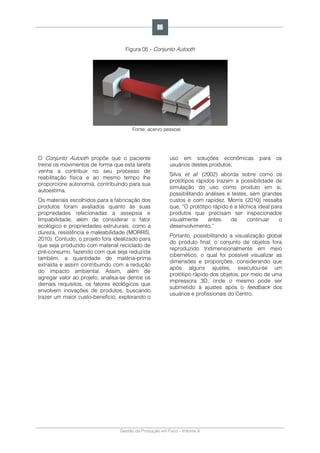 Gestão da Produção em Foco - Volume 6
Figura 05 - Conjunto Autooth
Fonte: acervo pessoal
O Conjunto Autooth propõe que o paciente
treine os movimentos de forma que esta tarefa
venha a contribuir no seu processo de
reabilitação física e ao mesmo tempo lhe
proporcione autonomia, contribuindo para sua
autoestima.
Os materiais escolhidos para a fabricação dos
produtos foram avaliados quanto às suas
propriedades relacionadas a assepsia e
limpabilidade, além de considerar o fator
ecológico e propriedades estruturais, como a
dureza, resistência e maleabilidade (MORRIS,
2010). Contudo, o projeto fora idealizado para
que seja produzido com material reciclado de
pré-consumo, fazendo com que seja reduzida
também, a quantidade de matéria-prima
extraída e assim contribuindo com a redução
do impacto ambiental. Assim, além de
agregar valor ao projeto, analisa-se dentre os
demais requisitos, os fatores ecológicos que
envolvem inovações de produtos, buscando
trazer um maior custo-benefício, explorando o
uso em soluções econômicas para os
usuários destes produtos.
Silva et al. (2002) aborda sobre como os
protótipos rápidos trazem a possibilidade de
simulação do uso como produto em si,
possibilitando análises e testes, sem grandes
custos e com rapidez. Morris (2010) ressalta
que, “O protótipo rápido é a técnica ideal para
produtos que precisam ser inspecionados
visualmente antes de continuar o
desenvolvimento.”
Portanto, possibilitando a visualização global
do produto final, o conjunto de objetos fora
reproduzido tridimensionalmente em meio
cibernético, o qual foi possível visualizar as
dimensões e proporções, considerando que
após alguns ajustes, executou-se um
protótipo rápido dos objetos, por meio de uma
impressora 3D, onde o mesmo pode ser
submetido à ajustes após o feedback dos
usuários e profissionais do Centro.
86
 