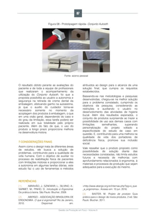 Gestão da Produção em Foco - Volume 6
Figura 08 - Prototipagem rápida- Conjunto Autooth
Fonte: acervo pessoal
O resultado obtido perante as avaliações do
paciente e de toda a equipe de profissionais
que realizaram o acompanhamento da
utilização do Conjunto Autooth, foi que a
proposta possibilita ao usuário a autonomia e
segurança na retirada de creme dental da
embalagem, efetivando ganho na autoestima,
já que o auxílio do cuidador torna-se
necessário somente no momento da
acoplagem dos produtos à embalagem, o que
em uma visão geral, dependendo do caso e
do grau da limitação, essa tarefa poderá ser
realizada em sua totalidade pelo próprio
paciente. Além do fato de que, o uso do
produto a longo prazo proporciona melhora
na desenvoltura motora.
7 CONSIDERAÇÕES FINAIS
Assim como o design trata de diferentes áreas
de estudos, ele busca a solução de
problemas, contribuindo para a qualidade de
vida humana. Com o objetivo de auxiliar no
processo de reabilitação física de pacientes
com limitações motoras e proporcionar a eles
a autonomia em algumas tarefas diárias, este
estudo faz o uso de ferramentas e métodos
atribuídos ao design para o alcance de uma
solução final, que cumpra os requisitos
estabelecidos.
Baseando-se nas metodologias e pesquisas
desenvolvidas, chegou-se na melhor solução
para o problema constatado, cumprindo os
objetivos da pesquisa, considerando as
restrições e auxiliando o usuário no
desenvolvimento das atividades de higiene
bucal. Além dos resultados esperados, o
conjunto de produtos surpreende ao trazer a
possibilidade de uso aos demais casos com
limitações semelhantes, superando
personalização do projeto voltado a
especificidade do estudo de caso em
questão. E, contribuindo para uma melhora na
qualidade de vida dos portadores de
deficiência física, promove sua inclusão
social.
Vale ressaltar que o produto proposto como
possibilidade de solução diante das
necessidades constatadas, não limita estudos
futuros e necessita de melhorias com
aprofundamento relacionados à ergonomia, à
materiais e processos de produção que sejam
adequados para a execução do mesmo.
REFERÊNCIAS
[1]. ABRAHÃO, J.; SZNEWAR, L.; SILVINO, A.;
SARMET, M.; PINHO, D. Introdução à Ergonomia:
Da prática à teoria. São Paulo: Blucher, 2009.
[2]. ABERGO - ASSOCIAÇÃO BRASILEIRA DE
ERGONOMIA. O que é ergonomia? Rio de Janeiro,
2010. Disponível em:
<http://www.abergo.org.br/internas.php?pg=o_que
_e_ergonomia>. Acesso em: 10 jun. 2016.
[3]. BAXTER, M. Projeto de produto: Guia
prático para o design de novos produtos. 2 ed. São
Paulo: Blucher, 2011.
87
 