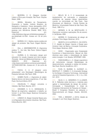 Gestão da Produção em Foco - Volume 6
[4]. BEZERRA, C. O. Designer Humilde:
Lógica e Ética para Inovação. São Paulo: Edições
Rasari, 2008.
[5]. BRASIL. Ministério do Planejamento,
Orçamento e Gestão. Instituto Brasileiro de
Geografia e Estatística. Censo demográfico 2010:
características gerais da população, religião e
pessoas com deficiência. Brasília: IBGE, 2010.
Disponível em:
<http://biblioteca.ibge.gov.br/bibliotecacatalogo?vi
ew=detalhes& id=794>. Acesso em: 05 de julho
2017.
[6]. BÜRDEK, B. E. História, teoria e prática do
design de produtos. São Paulo: Edgard Blücher,
2006.
[7]. DUL, J.; WEERDMEESTER, B. Ergonomia
prática. Tr.: Itiro Iida. São Paulo: Editora Edgard
Blucher, 2004.
[8]. DURSIN, A. G. Information design and
education for visually impaired and blind people.
Procedia - Social and Behavioral Sciences, v. 46, p.
55685572, 2012. Disponível em:
<http://www.sciencedirect.com/science/article/pii/S
1877042812022136>. Acesso em: 31 de Junho de
2017.
[9]. FACCA, C. A. O designer como
pesquisador: uma Abordagem Metodológica da
Pesquisa Aplicada. São Paulo: 2008.
[10]. GOMES FILHO, J. Ergonomia do objeto:
Sistema técnico de leitura ergonômica. 2º ed. São
Paulo: Escritura Editora, 2010.
[11]. HSUAN-AN, T. Design: conceitos e
métodos. São Paulo: Blucher, 2017.
[12]. KROEMER, K. H. E.; GRANDJEAN, E.
Manual de ergonomia: adaptando o trabalho ao
homem. 5. ed. Porto Alegre: Bookman Companhia
Editora, 2005.
[13]. LÖBACH, B. Design Industrial: Bases para
a configuração dos produtos industriais. São Paulo:
Editora Blucher, 2001.
[14]. MELLO, M. A. F. A necessidade de
equipamentos de auto-ajuda e adaptações
ambientais de pessoas idosas dependentes
vivendo na comunidade em São Paulo. Tese
(Doutorado em Medicina) - Escola Paulista de
Medicina, Universidade Federal de São Paulo, São
Paulo, 1998. 91 p
[15]. MORAES, A. M. de; MONT’ALVÃO, C.
Ergonomia: conceitos e aplicações. Rio de Janeiro:
A. de Moraes, 2005.
[16]. MORRIS, R. Fundamentos de design de
produtos. Porto Alegre: Bookman, 2010.
[17]. MOZOTA, B. B; KLOPSCH C.; DA COSTA,
F. C. Gestão do Design: Usando o Design para
Construir Valor de Marca e Inovação Corporativa.
Porto Alegre: Bookman, 2009.
[18]. OCDE – Organização para Cooperação
Econômica e Desenvolvimento. Manual de Oslo:
diretrizes para coleta e interpretação de dados
sobre inovação. 3. ed. Brasília: ARTI/FINEP, 2005.
[19]. PASCHOARELLI, L. C. Design ergonômico
de instrumentos manuais: Metodologias de
desenvolvimento, avaliação e análise de produto.
São Paulo: Blucher Acadêmico, 2011.
[20]. PLOS, O.; BUISINE, S.; AUOSSAT, A.;
MANTELET, F.; DUMAS, C. A Universalist Strategy
for the Design of Assistive Technology. International
Journal of Industrial Ergonomics, v. 42, n. 6, p. 533-
541, 2012.
[21]. SILVA, E. A.; HEINDRICH, R. & JÚNIOR,
W. K. Reflexões sobre técnicas e, materiais para
agilizar a representação de design de produto:
Concepção x Exequibilidade. In Anais do
Congresso Internacional de Pesquisa em Design -
Brasil/ V Congresso Brasileiro de pesquisa e
Desenvolvimento em Design. Brasília, AEnD-Br,
2002.
[22]. TIDD, J.; BESSANT, J. (2015). Gestão da
inovação. 5. ed. Porto Alegre: Bookman.
88
 