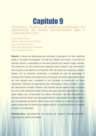 Gestão da Produção em Foco - Volume 6
Capítulo 9
Roziani Maria Gomes
Antônio Cleber Gonçalves Tibiriçá
Luana de Oliveira Gomes
Deise Mara Garcia Alves Tressmann
João Vitor Brunelli Lemes
Resumo: a busca por alternativas que diminuam a poluição é um fato crescente
aliado a inovações tecnológicas. No setor da indústria de móveis, o aumento da
poluição devido a quantidade de resí-duos gerados da madeira requer atenção,
não possuindo um local correto para dispensar esses resíduos, que normalmente
são lançados a céu aberto ou incinerados. Além de perda nos custos de produção,
liberam co2 no ambiente, diminuindo a qualidade de vida da população. A
utilização dos resíduos de madeira para composição de painéis aglomerados pode
ser uma solução para o problema e sua utilização na construção civil pode
representar melhorias de desempenho das edificações e reduzir também o custo
de matéria-prima utilizada. Portanto, este trabalho tem por objetivo fazer um estudo
de como pode trabalhado esses resíduos para gerar painéis aglomerados e como
estão aliados aos componentes do sistema construtivo. Estudos realizados por
diversos autores indicam que há possibilidade de aproveitamento desses resíduos
para composição de painéis, sendo viável sua inserção na construção civil como
partes constituintes do sistema de vedação vertical, no qual pode assumir múltiplas
funções numa edificação.
Palavras-chave: aproveitamento de resíduos de madeira. Poluição ambiental.
Fabricação de painéis de madeira.
89
 