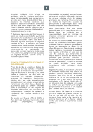 Gestão da Produção em Foco - Volume 6
enfrentam problemas como lacunas na
legislação, falta de incentivos econômicos,
baixa conscientização dos consumidores,
produtos sem marca definida (EEE órfãos) e
catadores de materiais recicláveis que
coletam e destinam quantidades crescentes
de REEE com pouco preparo para lidar com
os riscos relativos à saúde, à segurança e à
proteção do meio ambiente (DEMAJOROVIC,
AUGUSTO E SOUZA, 2016).
A Cadeia de Suprimentos de Ciclo fechado é
objeto de estudo desse trabalho que busca
apresentar uma revisão literária, pontuando os
conceitos importantes sobre esse tema e
realçando algumas aplicações da Logística
Reversa ao REEE. A motivação para essa
pesquisa surge da necessidade de entender
as relações entre os membros dessa cadeia,
compreendendo a participação do
consumidor como elo importante dentro dessa
rede. Além disso, compreender as atividades
de Logística Reversa, visando apoiar a
implementação da PNRS.
2 CADEIA DE SUPRIMENTOS REVERSA E DE
CICLO FECHADO
Antes de abordar o conceito de Cadeia de
Suprimentos de Ciclo fechado é importante
definir o que é uma Cadeia de Suprimentos.
Segundo Ravindran e Warsing (2013), essa
cadeia é constituída por uma série de
facilidades (por exemplo, fornecedores,
empresas de manufatura, distribuidores,
clientes, etc.) que estão geograficamente
separados e com um estoque armazenado ou
na forma de valor. Além disso, a Cadeia de
Suprimentos pode ser também entendida
como a coordenação de um conjunto de
atividades relacionadas com a aquisição de
matérias-primas, produção de produtos e
distribuição dos produtos acabados aos
clientes.
De acordo com Chopra e Meindl (2001), o
fluxo dentro da Cadeia de Suprimentos inclui
produtos (matéria-prima, produtos
intermediários e acabados), finanças (faturas,
pagamentos, crédito) e informação (pedidos
de compra, entregas, níveis de estoque,
promoções de marketing). O gerenciamento
da Cadeia de Suprimentos aparece no
planejamento e coordenação desse fluxo
desde o fornecedor até o consumidor final.
Uma preocupação atual dos países
industrializados é com a redução de resíduos.
Dessa forma, as indústrias têm a
responsabilidade legal de minimizar os
impactos ambientais gerados por seus
produtos e processos.
De acordo com Beamon (1999), a Gestão da
Cadeia de Suprimentos associada à gestão
ambiental caracteriza a Gestão Sustentável da
Cadeia de Suprimentos ou Green Supply
Chain Management. Essa forma de gestão da
cadeia implica na necessidade de avaliação
dos impactos ambientais em todo ciclo de
vida dos produtos, que compreende as
etapas desde a extração da matéria-prima,
passando pelo processo produtivo, o
consumo até a disposição final (fluxo direto da
cadeia de suprimentos), incluindo na estrutura
da cadeia atividades como coleta,
remanufatura, reuso, reciclagem, dentre
outras.
Logística Reversa (LR) consiste em uma série
de atividades necessárias para coletar um
produto a partir do consumidor. Leite (2005)
apresenta dois tipos de LR, a primeira
chamada de LR de pós-consumo que se
preocupa com o fluxo reverso de produtos
descartados no fim da sua vida útil. Já a LR
de pós-venda trata de produtos com pouco
ou nenhum uso, que retornam, por exemplo,
por problemas de qualidade. A LR proposta
pela Lei PNRS é a de pós-consumo.
O fluxo reverso da cadeia de suprimentos
acontece quando os produtos chegam ao
final da sua vida útil, ou seja, no pós-
consumo. Nesse ponto, se faz importante um
sistema eficiente de LR. A Figura 1 abaixo
mostra uma cadeia de suprimentos reversa
genérica.
9
 