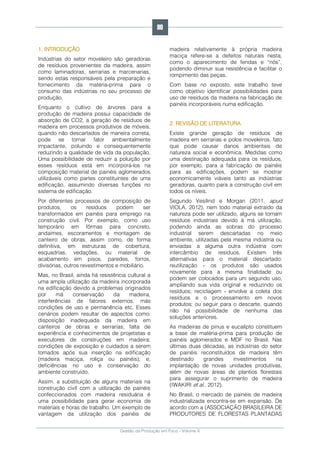 Gestão da Produção em Foco - Volume 6
1. INTRODUÇÃO
Indústrias do setor moveleiro são geradoras
de resíduos provenientes da madeira, assim
como laminadoras, serrarias e marcenarias,
sendo estas responsáveis pela preparação e
fornecimento da matéria-prima para o
consumo das indústrias no seu processo de
produção.
Enquanto o cultivo de árvores para a
produção de madeira possui capacidade de
absorção de CO2, a geração de resíduos de
madeira em processos produtivos de móveis,
quando não descartados de maneira correta,
pode se tornar fator ambientalmente
impactante, poluindo e consequentemente
reduzindo a qualidade de vida da população.
Uma possibilidade de reduzir a poluição por
esses resíduos está em incorporá-los na
composição material de painéis aglomerados
utilizáveis como partes constituintes de uma
edificação, assumindo diversas funções no
sistema de edificação.
Por diferentes processos de composição de
produtos, os resíduos podem ser
transformados em painéis para emprego na
construção civil. Por exemplo, como uso
temporário em fôrmas para concreto,
andaimes, escoramentos e montagem de
canteiro de obras, assim como, de forma
definitiva, em estruturas de cobertura,
esquadrias, vedações, ou material de
acabamento em pisos, paredes, forros,
divisórias, outros revestimentos e mobiliário.
Mas, no Brasil, ainda há resistência cultural a
uma ampla utilização da madeira incorporada
na edificação devido a problemas originados
por má conservação da madeira,
interferências de fatores externos, más
condições de uso e permanência etc. Esses
cenários podem resultar de aspectos como:
disposição inadequada da madeira em
canteiros de obras e serrarias; falta de
experiência e conhecimentos de projetistas e
executores de construções em madeira;
condições de exposição e cuidados a serem
tomados após sua inserção na edificação
(madeira maciça, roliça ou painéis); e,
deficiências no uso e conservação do
ambiente construído.
Assim, a substituição de alguns materiais na
construção civil com a utilização de painéis
confeccionados com madeira residuária é
uma possibilidade para gerar economia de
materiais e horas de trabalho. Um exemplo de
vantagem da utilização dos painéis de
madeira relativamente à própria madeira
maciça refere-se a defeitos naturais nesta,
como o aparecimento de fendas e “nós”,
podendo diminuir sua resistência e facilitar o
rompimento das peças.
Com base no exposto, este trabalho teve
como objetivo identificar possibilidades para
uso de resíduos da madeira na fabricação de
painéis incorporáveis numa edificação.
2. REVISÃO DE LITERATURA
Existe grande geração de resíduos de
madeira em serrarias e polos moveleiros, fato
que pode causar danos ambientais de
natureza social e econômica. Medidas como
uma destinação adequada para os resíduos,
por exemplo, para a fabricação de painéis
para as edificações, podem se mostrar
economicamente viáveis tanto as indústrias
geradoras, quanto para a construção civil em
todos os níveis.
Segundo Vesilind e Morgan (2011, apud
VIOLA, 2012), nem todo material extraído da
natureza pode ser utilizado, alguns se tornam
resíduos industriais devido à má utilização,
podendo ainda as sobras do processo
industrial serem descartadas no meio
ambiente, utilizadas pela mesma indústria ou
enviadas a alguma outra indústria com
intercâmbio de resíduos. Existem três
alternativas para o material descartado:
reutilização - os produtos são usados
novamente para a mesma finalidade ou
podem ser colocados para um segundo uso,
ampliando sua vida original e reduzindo os
resíduos; reciclagem - envolve a coleta dos
resíduos e o processamento em novos
produtos; ou seguir para o descarte, quando
não há possibilidade de nenhuma das
soluções anteriores.
As madeiras de pinus e eucalipto constituem
a base de matéria-prima para produção de
painéis aglomerados e MDF no Brasil. Nas
últimas duas décadas, as indústrias do setor
de painéis reconstituídos de madeira têm
destinado grandes investimentos na
implantação de novas unidades produtivas,
além de novas áreas de plantios florestais
para assegurar o suprimento de madeira
(IWAKIRI et al., 2012).
No Brasil, o mercado de painéis de madeira
industrializada encontra-se em expansão. De
acordo com a (ASSOCIAÇÃO BRASILEIRA DE
PRODUTORES DE FLORESTAS PLANTADAS
90
 