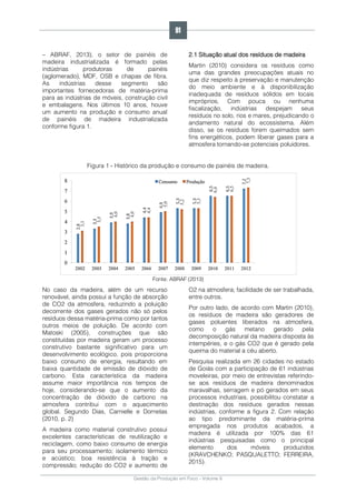 Gestão da Produção em Foco - Volume 6
– ABRAF, 2013), o setor de painéis de
madeira industrializada é formado pelas
indústrias produtoras de painéis
(aglomerado), MDF, OSB e chapas de fibra.
As indústrias desse segmento são
importantes fornecedoras de matéria-prima
para as indústrias de móveis, construção civil
e embalagens. Nos últimos 10 anos, houve
um aumento na produção e consumo anual
de painéis de madeira industrializada
conforme figura 1.
2.1 Situação atual dos resíduos de madeira
Martin (2010) considera os resíduos como
uma das grandes preocupações atuais no
que diz respeito à preservação e manutenção
do meio ambiente e à disponibilização
inadequada de resíduos sólidos em locais
impróprios. Com pouca ou nenhuma
fiscalização, indústrias despejam seus
resíduos no solo, rios e mares, prejudicando o
andamento natural do ecossistema. Além
disso, se os resíduos forem queimados sem
fins energéticos, podem liberar gases para a
atmosfera tornando-se potenciais poluidores.
Figura 1 - Histórico da produção e consumo de painéis de madeira.
Fonte: ABRAF (2013)
No caso da madeira, além de um recurso
renovável, ainda possui a função de absorção
de CO2 da atmosfera, reduzindo a poluição
decorrente dos gases gerados não só pelos
resíduos dessa matéria-prima como por tantos
outros meios de poluição. De acordo com
Matoski (2005), construções que são
constituídas por madeira geram um processo
construtivo bastante significativo para um
desenvolvimento ecológico, pois proporciona
baixo consumo de energia, resultando em
baixa quantidade de emissão de dióxido de
carbono. Esta característica da madeira
assume maior importância nos tempos de
hoje, considerando-se que o aumento da
concentração de dióxido de carbono na
atmosfera contribui com o aquecimento
global. Segundo Dias, Carnielle e Dornelas
(2010, p. 2)
A madeira como material construtivo possui
excelentes características de reutilização e
reciclagem, como baixo consumo de energia
para seu processamento; isolamento térmico
e acústico; boa resistência à tração e
compressão; redução do CO2 e aumento de
O2 na atmosfera; facilidade de ser trabalhada,
entre outros.
Por outro lado, de acordo com Martin (2010),
os resíduos de madeira são geradores de
gases poluentes liberados na atmosfera,
como o gás metano gerado pela
decomposição natural da madeira disposta às
intempéries, e o gás CO2 que é gerado pela
queima do material a céu aberto.
Pesquisa realizada em 26 cidades no estado
de Goiás com a participação de 61 indústrias
moveleiras, por meio de entrevistas referindo-
se aos resíduos de madeira denominados
maravalhas, serragem e pó gerados em seus
processos industriais, possibilitou constatar a
destinação dos resíduos gerados nessas
indústrias, conforme a figura 2. Com relação
ao tipo predominante da matéria-prima
empregada nos produtos acabados, a
madeira é utilizada por 100% das 61
indústrias pesquisadas como o principal
elemento dos móveis produzidos
(KRAVCHENKO; PASQUALETTO; FERREIRA,
2015).
91
 